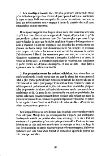 1. Les avantages fiscaux: Une entreprise peut faire tellement de choses
qu'un individu ne peut pas faire . Comme de payer pour des dépenses avant même
de payer les taxes. Voilà toute une sphère d'expertise très excitante, mais vous ne
devez pas nécessairement vous y engager à moins de posséder des actifs assez
considérables ou une entreprise .
Des employés rapportent de l'argent et sont taxés, et ils essaient de vivre avec
ce qu'il leur reste. Une entreprise rapporte de l'argent, dépense tout ce qu'elle
peut, et elle est taxée sur tout ce qui reste . C'est l'une des plus importantes échap-
patoires légales de taxes que les riches emploient . Ce genre d'échappatoires est
facile à organiser et n'est pas onéreux si vous possédez des investissements qui
génèrent une bonne marge brute d'autofinancement . Par exemple : En possédant
votre propre entreprise - les vacances sont en fait des réunions du conseil
d'administration à Hawaï. Les versements pour une auto, les assurances, les
réparations représentent des dépenses d'entreprise . L'adhésion à un centre de
remise en forme aussi . La plupart des repas dans un restaurant sont considérées
en partie comme des dépenses d'entreprise. Et ainsi de suite - mais faites-le
légalement avec des dollars avant impôts.
2. Une protection contre les actions judiciaires . Nous vivons dans une
société conflictuelle. Tout le monde veut une part du gâteau. Les riches mettent à
l'abri la plus grande partie de leurs richesses en utilisant des moyens tels que les
entreprises et les cartels pour protéger leurs actifs de leurs créanciers. Quand un
individu poursuit quelqu'un de riche, il se bute souvent sur un véritable gilet pare-
balles de protection juridique, et il arrive fréquemment que la personne riche ne
possède rien en fait. Ce genre de personne contrôle tout mais ne possède rien . Les
pauvres et la classe moyenne essaient de tout posséder et le perdent aux mains du
gouvernement ou de leurs concitoyens qui aiment poursuivre les riches en justice .
Ils ont appris cela en s'inspirant de l'histoire de Robin des Bois . « Prenez-le aux
riches, redonnez-le aux pauvres. »
Ce n'est pas le but de ce livre d'entrer dans les détails concernant la propriété
d'une entreprise. Mais je dirai que si vous possédez n'importe quel actif légitime,
j'envisagerais aussitôt que possible d'en savoir davantage en ce qui a trait aux
avantages et à la protection qu'une entreprise peut vous offrir. Plusieurs livres ont
été écrits sur ce sujet et ils vous en décriront les avantages en long et en large . Us
vous feront connaître les étapes nécessaires pour créer une entreprise . Un livre en
particulier, Inc. and Grow Rich, fournit un merveilleux aperçu du pouvoir des
entreprises personnelles.
130
 