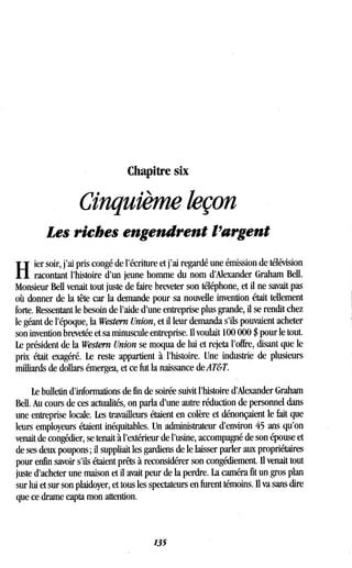Chapitre six
Cinquième leçon
Les riches engendrent l'argent
H
ier soir, j'ai pris congé de l'écriture et j'ai regardé une émission de télévision
racontant l'histoire d'un jeune homme du nom d'Alexander Graham Bell .
Monsieur Bell venait tout juste de faire breveter son téléphone, et il ne savait pas
où donner de la tête car la demande pour sa nouvelle invention était tellement
forte. Ressentant le besoin de l'aide d'une entreprise plus grande, il se rendit chez
le géant de l'époque, la Western Union, et il leur demanda s'ils pouvaient acheter
son invention brevetée et sa minuscule entreprise . Il voulait 100 000 $ pour le tout .
Le président de la Western Union se moqua de lui et rejeta l'offre, disant que le
prix était exagéré. Le reste appartient à l'histoire . Une industrie de plusieurs
milliards de dollars émergea, et ce fut la naissance de AT&T.
Le bulletin d'informations de fin de soirée suivit l'histoire d'Alexander Graham
Bell. Au cours de ces actualités, on parla d'une autre réduction de personnel dans
une entreprise locale. Les travailleurs étaient en colère et dénonçaient le fait que
leurs employeurs étaient inéquitables . Un administrateur d'environ 45 ans qu'on
venait de congédier, se tenait à l'extérieur de l'usine, accompagné de son épouse et
de ses deux poupons ; il suppliait les gardiens de le laisser parler aux propriétaires
pour enfin savoir s'ils étaient prêts à reconsidérer son congédiement . Il venait tout
juste d'acheter une maison et il avait peur de la perdre. La caméra fit un gros plan
sur lui et sur son plaidoyer, et tous les spectateurs en furent témoins . Ii va sans dire
que ce drame capta mon attention .
135
 