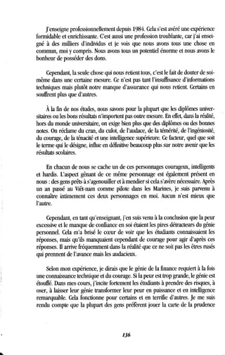 J'enseigne professionnellement depuis 1984 . Cela s'est avéré une expérience
formidable et enrichissante. C'est aussi une profession troublante, car j'ai ensei-
gné à des milliers d'individus et je vois que nous avons tous une chose en
commun, moi y compris . Nous avons tous un potentiel énorme et nous avons le
bonheur de posséder des dons.
Cependant, la seule chose qui nous retient tous, c'est le fait de douter de soi-
même dans une certaine mesure . Ce n'est pas tant l'insuffisance d'informations
techniques mais plutôt notre manque d'assurance qui nous retient . Certains en
souffrent plus que d'autres .
À la fin de nos études, nous savons pour la plupart que les diplômes univer-
sitaires ou les bons résultats n'importent pas outre mesure . En effet, dans la réalité,
hors du monde universitaire, on exige bien plus que des diplômes ou des bonnes
notes. On réclame du cran, du culot, de l'audace, de la témérité, de l'ingéniosité,
du courage, de la ténacité et une intelligence supérieure . Ce facteur, quel que soit
le terme qui le désigne, influe en définitive beaucoup plus sur notre avenir que les
résultats scolaires .
En chacun de nous se cache un de ces personnages courageux, intelligents
et hardis. L'aspect gênant de ce même personnage est également présent en
nous : des gens prêts à s'agenouiller et à mendier si cela s'avère nécessaire . Après
un an passé au Viêt-nam comme pilote dans les Marines, je suis parvenu à
connaître intimement ces deux personnages en moi. Aucun n'est mieux que
l'autre.
Cependant, en tant qu'enseignant, j'en suis venu à la conclusion que la peur
excessive et le manque de confiance en soi étaient les pires détracteurs du génie
personnel. Cela m'a brisé le coeur de voir que les étudiants connaissaient les
réponses, mais qu'ils manquaient cependant de courage pour agir d'après ces
réponses. Il arrive fréquemment dans la réalité que ce ne soit pas les êtres rusés
qui prennent de l'avance mais les audacieux .
Selon mon expérience, je dirais que le génie de la finance requiert à la fois
une connaissance technique et du courage . Si la peur est trop grande, le génie est
étouffé. Dans mes cours, j'incite fortement les étudiants à prendre des risques, à
oser, à laisser leur génie transformer leur peur en puissance et en intelligence
remarquable. Cela fonctionne pour certains et en terrifie d'autres . Je me suis
rendu compte que la plupart des gens préfèrent jouer la carte de la prudence
136
 