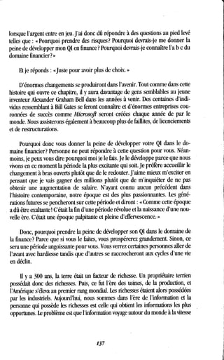lorsque l'argent entre en jeu . J'ai donc dû répondre à des questions au pied levé
telles que : « Pourquoi prendre des risques? Pourquoi devrais-je me donner la
peine de développer mon QI en finance? Pourquoi devrais-je connaître l'a b c du
domaine financier? »
Et je réponds : «Juste pour avoir plus de choix . »
D'énormes changements se produiront dans l'avenir. Tout comme dans cette
histoire qui ouvre ce chapitre, il y aura davantage de gens semblables au jeune
inventeur Alexander Graham Bell dans les années à venir . Des centaines d'indi-
vidus ressemblant à Bill Gates se feront connaître et d'énormes entreprises cou-
ronnées de succès comme Microsoft seront créées chaque année de par le
monde. Nous assisterons également à beaucoup plus de faillites, de licenciements
et de restructurations .
Pourquoi donc vous donner la peine de développer votre QI dans le do-
maine financier? Personne ne peut répondre à cette question pour vous. Néan-
moins, je peux vous dire pourquoi moi je le fais . Je le développe parce que nous
vivons en ce moment la période la plus excitante qui soit. Je préfère accueillir le
changement à bras ouverts plutôt que de le redouter . J'aime mieux m'exciter en
pensant que je vais gagner des millions plutôt que de m'inquiéter de ne pas
obtenir une augmentation de salaire . N'ayant connu aucun précédent dans
l'histoire contemporaine, notre époque est des plus passionnantes . Les géné-
rations futures se pencheront sur cette période et diront : « Comme cette époque
a dû être exaltante! C'était la fin d'une période révolue et la naissance d'une nou-
velle ère. C'était une époque palpitante et pleine d'effervescence . »
Donc, pourquoi prendre la peine de développer son QI dans le domaine de
la finance? Parce que si vous le faites, vous prospérerez grandement . Sinon, ce
sera une période angoissante pour vous . Vous verrez certaines personnes aller de
l'avant avec hardiesse tandis que d'autres se raccrocheront aux cycles d'une vie
en déclin.
Il y a 300 ans, la terre était un facteur de richesse. Un propriétaire terrien
possédait donc des richesses . Puis, ce fut l'ère des usines, de la production, et
l'Amérique s'éleva au premier rang mondial . Les richesses étaient alors possédées
par les industriels. Aujourd'hui, nous sommes dans l'ère de l'information et la
personne qui possède les richesses est celle qui obtient les informations les plus
opportunes. Le problème est que l'information voyage autour du monde à la vitesse
137
 