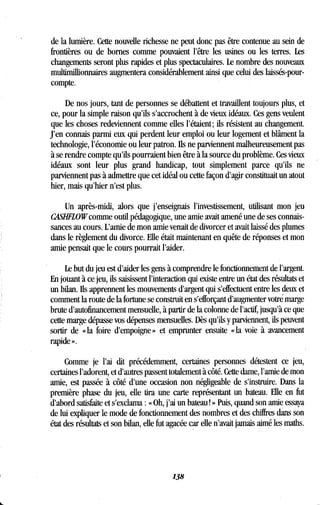 de la lumière. Cette nouvelle richesse ne peut donc pas être contenue au sein de
frontières ou de bornes comme pouvaient l'être les usines ou les terres . Les
changements seront plus rapides et plus spectaculaires . Le nombre des nouveaux
multimillionnaires augmentera considérablement ainsi que celui des laissés-pour-
compte.
De nos jours, tant de personnes se débattent et travaillent toujours plus, et
ce, pour la simple raison qu'ils s'accrochent à de vieux idéaux . Ces gens veulent
que les choses redeviennent comme elles l'étaient ; ils résistent au changement .
J'en connais parmi eux qui perdent leur emploi ou leur logement et blâment la
technologie, l'économie ou leur patron. Ils ne parviennent malheureusement pas
à se rendre compte qu'ils pourraient bien être à la source du problème . Ces vieux
idéaux sont leur plus grand handicap, tout simplement parce qu'ils ne
parviennent pas à admettre que cet idéal ou cette façon d'agir constituait un atout
hier, mais qu'hier n'est plus.
Un après-midi, alors que j'enseignais l'investissement, utilisant mon jeu
CASHFLOW comme outil pédagogique, une amie avait amené une de ses connais-
sances au cours . L'amie de mon amie venait de divorcer et avait laissé des plumes
dans le règlement du divorce. Elle était maintenant en quête de réponses et mon
amie pensait que le cours pourrait l'aider .
Le but du jeu est d'aider les gens à comprendre le fonctionnement de l'argent.
En jouant à ce jeu, ils saisissent l'interaction qui existe entre un état des résultats et
un bilan. Ils apprennent les mouvements d'argent qui s'effectuent entre les deux et
comment la route de la fortune se construit en s'efforçant d'augmenter votré marge
brute d'autofinancement mensuelle, à partir de la colonne de l'actif, jusqu'à ce que
cette marge dépasse vos dépenses mensuelles . Dès qu'ils y parviennent, ils peuvent
sortir de « la foire d'empoigne » et emprunter ensuite « la voie à avancement
rapide » .
Comme je l'ai dit précédemment, certaines personnes détestent ce jeu,
certaines l'adorent, et d'autres passent totalement à côté . Cette dame, l'amie de mon
amie, est passée à côté d'une occasion non négligeable de s'instruire . Dans la
première phase du jeu, elle tira une carte représentant un bateau . Elle en fut
d'abord satisfaite et s'exclama : « Oh, j'ai un bateau ! » Puis, quand son amie essaya
de lui expliquer le mode de fonctionnement des nombres et des chiffres dans son
état des résultats et son bilan, elle fut agacée car elle n'avait jamais aimé les maths .
138
 