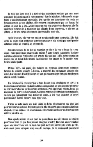 Le reste des gens assis à la table de jeu attendirent pendant que mon amie
continuait de lui expliquer le rapport entre l'état des résultats, le bilan et la marge
brute d'autofinancement mensuelle. Dès qu'elle prit conscience du mode de
fonctionnement de ces chiffres, elle comprit soudainement que son bateau lui
coûtait les yeux de la tête . À une phase un peu plus avancée de la partie, elle fut
également victime de la réduction des effectifs d'une entreprise, et elle eut un
enfant. Ce fut une partie absolument épouvantable pour elle .
Après le cours, elle vint vers moi et me dit qu'elle était contrariée . Elle était
venue au cours pour apprendre comment investir et elle n'avait pas aimé perdre
autant de temps en jouant à un jeu stupide .
Son amie essaya de lui dire de regarder en elle et de voir si le jeu lui « ren-
voyait » une quelconque image d'elle-même . À cette simple suggestion, la dame
demanda qu'on lui rembourse son argent. Elle dit que l'idée, même qu'un jeu
puisse être un reflet d'elle-même était ridicule . Son argent lui fut aussitôt rem-
boursé et elle partit .
Depuis 1984, j'ai gagné des millions en comblant simplement certaines
lacunes du système scolaire. À l'école, la majorité des enseignants donnent des
cours. J'ai toujours détesté les cours en tant qu'étudiant ; je m'ennuyais rapidement
et mon esprit s'évadait. .
J'ai commencé à enseigner par le biais de jeux et de simulations en 1984 . J'ai
toujours encouragé mes étudiants adultes à considérer les jeux comme un miroir
de leur savoir et de ce qu'ils doivent apprendre . Plus important encore, le jeu est
révélateur de notre comportement. C'est un système de rétroaction instantanée .
Au lieu que l'enseignant vous donne un cours, le jeu vous transmet un cours
personnalisé, fait sur mesure, juste pour vous .
L'amie de cette dame qui avait quitté les lieux, m'appela un peu plus tard
pour me tenir au courant des suites du jeu . Elle m'apprit que son amie allait bien
et qu'elle s'était calmée . En se détendant, elle avait pu entrevoir un léger rapport
entre le jeu et sa vie.
Bien qu'elle-même et son mari ne possédaient pas de bateau, ils étaient
pourvus de tout ce que l'on pouvait imaginer d'autre . Elle était encore fâchée
après leur divorce car son ex-mari était parti avec une femme plus jeune qu'elle,
mais aussi parce qu'après vingt ans de mariage, ils ne jouissaient quasiment
139
 