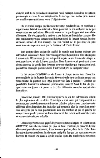 d'aucun actif. Ils ne possédaient quasiment rien à partager . Tous deux ne s'étaient
pas ennuyés au cours de leurs vingt années de mariage, mais tout ce qu'ils avaient
accumulé se résumait à une tonne d'objets inutiles .
Elle se rendait compte que la colère ressentie, pendant le jeu, en cherchant le
rapport entre l'état des résultats et le bilan, provenait de son embarras de ne pas
comprendre ces opérations . Elle avait toujours cru que l'argent était une affaire
d'hommes. Elle s'occupait de la maison et des loisirs, et il tenait les comptes . Elle
était maintenant presque certaine qu'il lui avait caché de l'argent pendant les cinq
dernières années de leur mariage. Elle s'en voulait de ne pas avoir été plus
consciente des dépenses ainsi que de l'existence de l'autre femme.
Tout comme dans un jeu de société, le monde nous fournit toujours une
rétroaction instantanée . Nous pourrions apprendre beaucoup si nous étions plus
à son écoute. Récemment, je me suis plaint auprès de ma femme du fait que le
nettoyage à sec ait rétréci mon pantalon . Mon épouse sourit gentiment et me
donna un coup de coude dans le ventre pour me signifier que le pantalon n'avait
pas rétréci, mais que quelque chose d'autre avait pris de l'ampleur : moi !
Le but du jeu CASHFLOW est de donner à chaque joueur une rétroaction
personnalisée, de lui fournir des choix . Si vous tirez la carte du bateau et que cela
vous endette, la question est : « Que pouvez-vous faire à présent? » Combien de
possibilités financières différentes pouvez-vous trouver? Voici le but du jeu
apprendre aux joueurs à penser et à créer différentes nouvelles opportunités
financières.
J'ai observé plus de 1000 personnes jouer à ce jeu . Les individus qui sortent
le plus rapidement de la « foire d'empoigne » sont ceux qui comprennent les
nombres, qui possèdent un esprit financier créatif et qui prennent conscience des
différents choix financiers . Les individus qui mettent le plus de temps à en sortir
sont des gens qui ne sont pas familiers avec les nombres et qui en général ne
comprennent pas le pouvoir de l'investissement . Les riches sont souvent créatifs
et prennent des risques calculés.
. Certaines personnes ont gagné de grosses sommes d'argent en jouant au jeu
CASHFLOW, mais elles ne savent pas quoi en faire . D'ailleurs, la majorité d'entre
elles n'ont pas tellement réussi, financièrement parlant, dans la vie réelle. Tous
les autres joueurs semblent les devancer malgré le fait que ces personnes ont de
l'argent. Et cela est vrai dans la vie de tous les jours. De nombreuses personnes
140
 