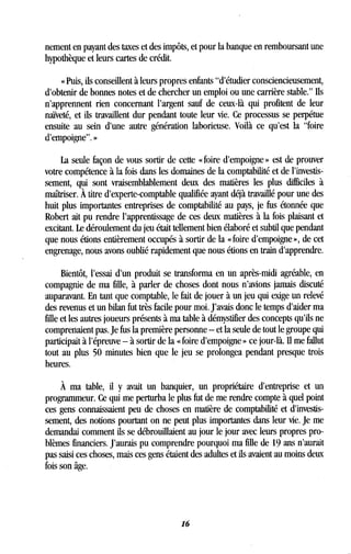 nement en payant des taxes et des impôts, et pour la banque en remboursant une
hypothèque et leurs cartes de crédit .
« Puis, ils conseillent à leurs propres enfants "d'étudier consciencieusement,
d'obtenir de bonnes notes et de chercher un emploi ou une carrière stable." Ils
n'apprennent rien concernant l'argent sauf de ceux-là qui profitent de leur
naïveté, et ils travaillent dur pendant toute leur vie . Ce processus se perpétue
ensuite au sein d'une autre génération laborieuse . Voilà ce qu'est la "foire
d'empoigne". »
La seule façon de vous sortir de cette « foire d'empoigne » est de prouver
votre compétence à la fois dans les domaines de la comptabilité et de l'investis-
sement, qui sont vraisemblablement deux des matières les plus difficiles à
maîtriser. À titre d'experte-comptable qualifiée ayant déjà travaillé pour une des
huit plus importantes entreprises de comptabilité au pays, je fus étonnée que
Robert ait pu rendre l'apprentissage de ces deux matières à la fois plaisant et
excitant . Le déroulement du jeu était tellement bien élaboré et subtil que pendant
que nous étions entièrement occupés à sortir de la « foire d'empoigne », de cet
engrenage, nous avons oublié rapidement que nous étions en train d'apprendre .
Bientôt, l'essai d'un produit se transforma en un après-midi agréable, en
compagnie de ma fille, à parler de choses dont nous n'avions jamais discuté
auparavant. En tant que comptable, le fait de jouer à un jeu qui exige un relevé
des revenus et un bilan fut très facile pour moi . J'avais donc le temps d'aider ma
fille et les autres joueurs présents à ma table à démystifier des concepts qu'ils ne
comprenaient pas . Je fus la première personne - et la seule de tout le groupe qui
participait à l'épreuve - à sortir de la « foire d'empoigne » ce jour-là . Il me fallut
tout au plus 50 minutes bien que le jeu se prolongea pendant presque trois
heures.
À ma table, il y avait un banquier, un propriétaire d'entreprise et un
programmeur. Ce qui me perturba le plus fut de me rendre compte à quel point
ces gens connaissaient peu de choses en matière de comptabilité et d'investis-
sement, des notions pourtant on ne peut plus importantes dans leur vie . Je me
demandai comment ils se débrouillaient au jour le jour avec leurs propres pro-
blèmes financiers. J'aurais pu comprendre pourquoi ma fille de 19 ans n'aurait
pas saisi ces choses, mais ces gens étaient des adultes et ils avaient au moins deux
fois son âge .
16
 