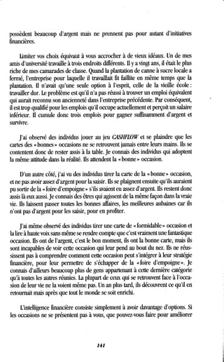 possèdent beaucoup d'argent mais ne prennent pas pour autant d'initiatives
financières.
Limiter vos choix équivaut à vous accrocher à de vieux idéaux . Un de mes
amis d'université travaille à trois endroits différents. U y a vingt ans, il était le plus
riche de mes camarades de classe . Quand la plantation de canne à sucre locale a
fermé, l'entreprise pour laquelle il travaillait fit faillite en même temps que la
plantation. Il n'avait qu'une seule option à l'esprit, celle de la vieille école
travailler dur . Le problème est qu'il n'a pas réussi à trouver un emploi équivalent
qui aurait reconnu son ancienneté dans l'entreprise précédente. Par conséquent,
il est trop qualifié pour les emplois qu'il occupe actuellement et perçoit un salaire
inférieur. Il cumule donc trois emplois pour gagner suffisamment d'argent et
survivre.
J'ai observé des individus jouer au jeu CASHFLOW et se plaindre que les
cartes des « bonnes » occasions ne se retrouvent jamais entre leurs mains . Ils se
contentent donc de rester assis à la table. Je connais des individus qui adoptent
la même attitude dans la réalité . Ils attendent la « bonne » occasion.
D'un autre côté, j'ai vu des individus tirer la carte de la « bonne » occasion,
et ne pas avoir assez d'argent pour la saisir. Ils se plaignent ensuite qu'ils auraient
pu sortir de la « foire d'empoigne » s'ils avaient eu assez d'argent . Ils restent donc
assis là eux aussi. Je connais' des êtres qui agissent de la même façon dans la vraie
vie. Ils laissent passer toutes les bonnes affaires, les meilleures aubaines car ils
n'ont pas d'argent pour les saisir, pour en profiter .
J'ai même observé des individus tirer une carte de « formidable » occasion et
la lire à haute voix sans même se rendre compte que c'est vraiment une fantastique
occasion. Ils ont de l'argent, c'est le bon moment, ils ont la bonne carte, mais ils
sont incapables de voir cette occasion qui leur pend au bout du nez . Ils ne réus-
sissent pas à comprendre comment cette occasion peut s'intégrer à leur stratégie
financière, pour leur permettre de s'échapper de la « foire d'empoigne ». Je
connais d'ailleurs beaucoup plus de gens appartenant à cette dernière catégorie
qu'à toutes les autres réunies . La plupart de ceux qui se retrouvent face à l'occa-
sion de leur vie ne la voient même pas. Un an plus tard, ils découvrent ce qu'il en
retournait mais après que tout le monde se soit enrichi .
L'intelligence financière consiste simplement à avoir davantage d'options . Si
les occasions ne se présentent pas à vous, que pouvez-vous faire pour améliorer
141
 