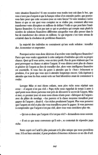 votre situation financière? Si une occasion vous tombe tout cuit dans le bec, que
vous n'avez pas d'argent et que la banque refuse d'en entendre parler, que pouvez-
vous faire pour que cette occasion joue en votre faveur? Si votre intuition s'avère
fausse et que ce sur quoi vous comptiez ne se réalise pas, comment allez-vous
transformer votre déception en millions de dollars? Voilà ce que peut faire l'intel-
ligence financière. Ce n'est pas tant ce qui se produira qui compte mais plutôt le
nombre de solutions financières différentes auxquelles vous allez penser dans le
but de transformer des citrons en millions. Ce qui importe c'est votre niveau de
créativité dans la résolution de problèmes financiers .
La majorité des individus ne connaissent qu'une seule solution : travailler
dur, économiser et emprunter .
Pourquoi seriez-vous donc désireux d'accroître votre intelligence financière?
Parce que vous voulez appartenir à cette catégorie d'individus qui crée sa propre
chance. Quoi qu'il vous arrive, vous en tirez profit. Peu de gens réalisent que l'on
peut provoquer sa chance et attirer l'argent . Si vous désirez avoir plus de chance
et générer de l'argent au lieu de travailler dur, alors votre intelligence financière
est essentielle . Si vous êtes du genre à attendre que le « bon » événement se
produise, il se peut que vous ayez à attendre longtemps encore . Cela équivaut à
attendre que tous les feux soient verts sur huit kilomètres avant de commencer à
rouler.
Lorsque Mike et moi étions enfants, mon père riche nous répétait sans
cesse : « L'argent n'est pas réel . » Papa riche nous rappelait de temps à autre à
quel point nous étions parvenus tout près de découvrir le secret de l'argent, Mike
et moi, ce premier jour où nous nous étions réunis pour « fabriquer de l'argent »
avec du plâtre de moulage . « Les pauvres et la classe moyenne travaillent pour
gagner de l'argent », disait-il . « Les riches produisent l'argent. Plus vous penserez
que l'argent est réel et plus dur vous travaillerez pour le gagner . Si vous parvenez
à comprendre que l'argent n'est pas réel, alors vous vous enrichirez plus vite .
- Qu'est-ce donc que l'argent s'il n'est pas réel? » demandions-nous souvent .
- Il est ce que nous convenons qu'il soit », se contentait de répondre papa
riche.
Notre esprit est l'actif le plus puissant et le plus unique que nous possédons
tous. S'il est bien entraîné, il peut produire d'énormes richesses en un clin d'oeil .
142
 