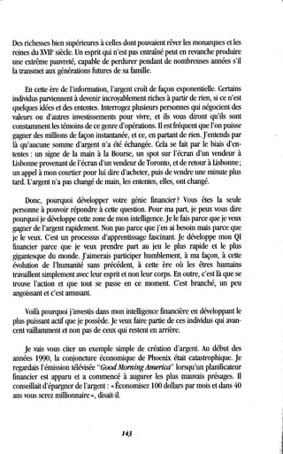 Des richesses bien supérieures à celles dont pouvaient rêver les monarques et les
reines du XVIIP siècle. Un esprit qui n'est pas entraîné peut en revanche produire
une extrême pauvreté, capable de perdurer pendant de nombreuses années s'il
la transmet aux générations futures de sa famille .
En cette ère de l'information, l'argent croît de façon exponentielle . Certains
individus parviennent à devenir incroyablement riches à partir de rien, si ce n'est
quelques idées et des ententes. Interrogez plusieurs personnes qui négocient des
valeurs ou d'autres investissements pour vivre, et ils vous diront qu'ils sont
constamment les témoins de ce genre d'opérations. Il est fréquent que l'on puisse
gagner des millions de façon instantanée, et ce, en partant de rien . J'entends par
là qu'aucune somme d'argent n'a été échangée . Cela se fait par le biais d'en-
tentes : un signe de la main à la Bourse, un spot sur l'écran d'un vendeur à
Lisbonne provenant de l'écran d'un vendeur de Toronto, et de retour à Lisbonne ;
un appel à mon courtier pour lui dire d'acheter, puis de vendre une minute plus
tard. L'argent n'a pas changé de main, les ententes, elles, ont changé .
Donc, pourquoi développer votre génie financier? Vous êtes la seule
personne à pouvoir répondre à cette question. Pour ma part, je peux vous dire
pourquoi je développe cette zone de mon intelligence . Je le fais parce que je veux
gagner de l'argent rapidement . Non pas parce que j'en ai besoin mais parce que
je le veux . C'est un processus d'apprentissage fascinant . Je développe mon QI
financier parce que je veux prendre part au jeu le plus rapide et le plus
gigantesque du monde . J'aimerais participer humblement, à ma façon, à cette
évolution de l'humanité sans précédent, à cette ère où les êtres humains
travaillent simplement avec leur esprit et non leur corps . En outre, c'est là que se
trouve l'action et que tout se passe en ce moment. C'est branché, un peu
angoissant et c'est amusant.
Voilà pourquoi j'investis dans mon intelligence financière en développant le
plus puissant actif que je possède . Je veux faire partie de ces individus qui avan-
cent vaillamment et non pas de ceux qui restent en arrière .
Je vais vous citer un exemple simple de création d'argent . Au début des
années 1990, la conjoncture économique de Phoenix était catastrophique . Je
regardais l'émission télévisée "GoodMorningAmerica" lorsqu'un planificateur
financier est apparu et a commencé à augurer les plus mauvais présages. Il
conseillait d'épargner de l'argent : « Économisez 100 dollars par mois et dans 40
ans vous serez millionnaire », disait-il .
143
 