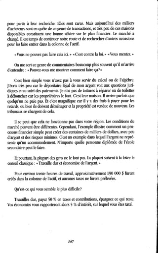 pour partir à leur recherche . Elles sont rares . Mais aujourd'hui des milliers
d'acheteurs sont en quête de ce genre de transactions, et très peu de ces maisons
disponibles constituent une bonne affaire sur le plan financier . Le marché a
changé. II est temps de continuer notre route et de rechercher d'autres occasions
pour les faire entrer dans la colonne de l'actif.
« Vous ne pouvez pas faire cela ici . » « C'est contre la loi . » « Vous mentez . »
On me sert ce genre de commentaires beaucoup plus souvent qu'il m'arrive
d'entendre : « Pouvez-vous me montrer comment faire ça? »
C'est bien simple vous n'avez pas à vous servir du calcul ou de l'algèbre .
J'écris très peu car le dépositaire légal de mon argent voit aux questions juri-
diques et au suivi des paiements . Je n'ai pas de toitures à réparer ou de toilettes
à déboucher car les propriétaires le font . C'est leur maison. Il arrive parfois que
quelqu'un ne paie pas. Et c'est magnifique car il y a des frais à payer pour les
retards, ou bien ils doivent déménager et la propriété est vendue de nouveau . Les
tribunaux se chargent de cela.
Il se peut que cela ne fonctionne pas dans votre région . Les conditions du
marché peuvent être différentes. Cependant, l'exemple illustre comment un pro-
cessus financier simple peut créer des centaines de milliers de dollars, avec peu
d'argent et des risques minimes. C'est un exemple dans lequel l'argent ne repré-
sente qu'un accommodement . N'importe quelle personne diplômée de l'école
secondaire peut le faire .
Et pourtant, la plupart des gens ne le font pas. La plupart suivent à la lettre le
conseil classique : « Travaille dur et économise de l'argent. »
Pour environ trente heures de travail, approximativement 190 000 $ furent
créés dans la colonne de l'actif, et aucunes taxes ne furent prélevées .
Qu'est-ce. qui vous semble le plus difficile?
Travaillez dur, payez 50 % en taxes et contributions, épargnez ce qui reste .
Vos économies vous rapporteront alors 5 % d'intérêt, sur lequel vous êtes taxé.
147
 