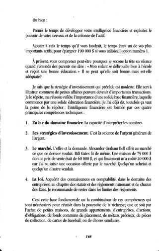Ou bien
Prenez le temps de développer votre intelligence financière et exploitez le
pouvoir de votre cerveau et de la colonne de l'actif.
Ajoutez à cela le temps qu'il vous faudrait, le temps étant un de vos plus
importants actifs, pour épargner 190 000 $ si vous utilisiez l'option numéro 1 .
À présent, vous comprenez peut-être pourquoi je secoue la tête en silence
quand j'entends des parents me dire : « Mon enfant se débrouille bien à l'école
et reçoit une bonne éducation . » Il se peut qu'elle soit bonne, mais est-elle
adéquate?
Je sais que la stratégie d'investissement qui précède est modeste . Elle sert à
illustrer comment de petites affaires peuvent devenir d'importantes transactions .
Je le répète, ma réussite reflète l'importance d'une solide base financière, laquelle
commence par une solide éducation financière . Je l'ai déjà dit, toutefois ça vaut
la peine de le répéter : l'intelligence financière est formée par ces quatre
principales compétences techniques
1 . L'a b c du domaine financier. La capacité d'interpréter les nombres.
2 . Les stratégies d'investissement . C'est la science de l'argent générant de
l'argent.
3. Le marché. L'offre et la demande. Alexander Graham Bell offrit au marché
ce que ce dernier voulait . Bill Gates fit de même . Une maison de 75 000 $
dont le prix de vente était de 60 000 $, et qui finalement m'a coûté 20 000 $
car j'ai su saisir une occasion offerte par le marché . Quelqu'un achetait et
quelqu'un d'autre vendait.
4. La loi. Acquérir des connaissances en comptabilité, dans le domaine des
entreprises, au chapitre des statuts et des règlements nationaux et de chacun
des États. Je recommande de rester dans les limites des règlements .
C'est cette base fondamentale ou la combinaison de ces compétences qui
sont nécessaires pour réussir dans la poursuite de la richesse ; que ce soit par
l'achat de petites maisons, de grands appartements, d'entreprises, d'actions,
d'obligations, de fonds communs de placement, de métaux précieux, de pièces
de collection, de cartes de baseball, ou de choses similaires .
148
 