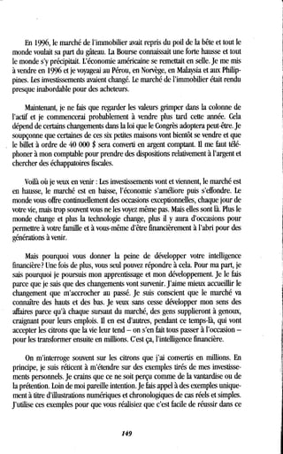En 1996, le marché de l'immobilier avait repris du poil de la bête et tout le
monde voulait sa part du gâteau . La Bourse connaissait une forte hausse et tout
le monde s'y précipitait. L'économie américaine se remettait en selle . Je me mis
à vendre en 1996 et je voyageai au Pérou, en Norvège, en Malaysia et aux Philip-
pines. Les investissements avaient changé . Le marché de l'immobilier était rendu
presque inabordable pour des acheteurs .
Maintenant, je ne fais que regarder les valeurs grimper dans la colonne de
l'actif et je commencerai probablement à vendre plus tard cette année . Cela
dépend de certains changements dans la loi que le Congrès adoptera peut-être . Je
soupçonne que certaines de ces six petites maisons vont bientôt se vendre et que
le billet à ordre de 40 000 $ sera converti en argent comptant . Il me faut télé-
phoner à mon comptable pour prendre des dispositions relativement à l'argent et
chercher des échappatoires fiscales.
Voilà où je veux en venir : Les investissements vont et viennent, le marché est
en hausse, le marché est en baisse, l'économie s'améliore puis s'effondre. Le
monde vous offre continuellement des occasions exceptionnelles, chaque jour de
votre vie, mais trop souvent vous ne les voyez même pas . Mais elles sont là. Plus le
monde change et plus la technologie change, plus il y aura d'occasions pour
permettre à votre famille et à vous-même d'être financièrement à l'abri pour des
générations à venir.
Mais pourquoi vous donner la peine de développer votre intelligence
financière? Une fois de plus, vous seul pouvez répondre à cela . Pour ma part, je
sais pourquoi je poursuis mon apprentissage et mon développement . Je le fais
parce que je sais que des changements vont survenir . J'aime mieux accueillir le
changement que m'accrocher au passé. Je suis conscient que le marché va
connaître des hauts et des bas. Je veux sans cesse développer mon sens des
affaires parce qu'à chaque sursaut du marché, des gens supplieront à genoux,
craignant pour leurs emplois. Il en est d'autres, pendant ce temps-là, qui vont
accepter les citrons que la vie leur tend - on s'en fait tous passer à l'occasion -
pour les transformer ensuite en millions . C'est ça, l'intelligence financière.
On m'interroge souvent sur les citrons que j'ai convertis en millions . En
principe, je suis réticent à m'étendre sur des exemples tirés de mes investisse-
ments personnels . Je crains que ce ne soit perçu comme de la vantardise ou de
la prétention. Loin de moi pareille intention. Je fais appel à des exemples unique-
ment à titre d'illustrations numériques et chronologiques de cas réels et simples .
J'utilise ces exemples pour que vous réalisiez que c'est facile de réussir dans ce
149
 