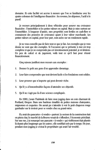domaine. Et cette facilité est accrue à mesure que l'on se familiarise avec les
quatre colonnes de l'intelligence financière : les revenus, les dépenses, l'actif et le
passif.
Je recours principalement à deux véhicules pour assurer ma croissance
financière : l'immobilier et les petites valeurs en capital . Mais je mise surtout sur
l'immobilier . À longueur d'année, mes propriétés sont fertiles en cash-flow et
connaissent des poussées de croissance quant à leur valeur marchande . Les
petites valeurs en capital, pour leur part, sont axées sur un rendement rapide.
Je ne vous conseille pas de faire tout ce que je fais . Les exemples que je vous
donne ne sont que des exemples . Si l'occasion qui se présente à moi est trop
complexe et que je ne comprends pas cet investissement potentiel, je m'abstiens .
Un peu de calcul et de jugement, voilà tout ce qu'il faut pour réussir
financièrement.
Cinq raisons justifient mon recours aux exemples
1 . Donner le goût aux gens d'en apprendre davantage.
2 . Leur faire comprendre que tout devient facile si les fondations sont solides .
3. Leur prouver que n'importe qui peut devenir riche.
Qu'il y a d'innombrables façons d'atteindre ses objectifs .
5 . Qu'il ne s'agit pas là d'une science compliquée .
En 1989, j'avais l'habitude de faire mon jogging dans un coin charmant de
Portland, Oregon . Dans une banlieue émaillée de petites maisons chatoyantes,
mignonnes et coquettes . On aurait pu s'attendre à voir le petit chaperon rouge
gambader sur le trottoir pour se rendre chez sa grand-mère .
Il y avait des pancartes « à vendre » partout. Le secteur de la construction était
en piteux état, le marché de la Bourse venait de s'effondrer, l'économie périclitait .
Sur une rue, j'ai remarqué une pancarte « à vendre » qui visiblement était plantée
là depuis plus longtemps que les autres ; elle semblait usée par le temps . Un jour,
pendant mon jogging je croisai le propriétaire qui avait l'air troublé .
150
 