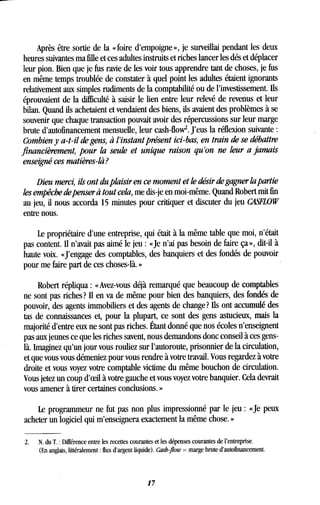 Après être sortie de la « foire d'empoigne », je surveillai pendant les deux
heures suivantes ma fille et ces adultes instruits et riches lancer les dés et déplacer
leur pion. Bien que je fus ravie de les voir tous apprendre tant de choses, je fus
en même temps troublée de constater à quel point les adultes étaient ignorants
relativement aux simples rudiments de la comptabilité ou de l'investissement . Ils
éprouvaient de la difficulté à saisir le lien entre leur relevé de revenus et leur
bilan. Quand ils achetaient et vendaient des biens, ils avaient des problèmes à se
souvenir que chaque transaction pouvait avoir des répercussions sur leur marge
brute d'autofinancement mensuelle, leur cash-flow . J'eus la réflexion suivante
Combien y a-t-il de gens, à l'instant présent ici-bas, en train de se débattre
financièrement, pour la seule et unique raison qu'on ne leur a jamais
enseigné ces matières-là?
Dieu merci, ils ont du plaisir en ce moment et le désir de gagner la partie
les empêche de penser à tout cela, me dis-je en moi-même . Quand Robert mit fin
au jeu, il nous accorda 15 minutes pour critiquer et discuter du jeu CASFLOW
entre nous.
Le propriétaire d'une entreprise, qui était à la même table que moi, n'était
pas content. Il n'avait pas aimé le jeu : «Je n'ai pas besoin de faire ça », dit-il à
haute voix. «J'engage des comptables, des banquiers et des fondés de pouvoir
pour me faire part de ces choses-là. »
Robert répliqua : « Avez-vous déjà remarqué que beaucoup de comptables
ne sont pas riches? II en va de même pour bien des banquiers, des fondés de
pouvoir, des agents immobiliers et des agents de change? Ils ont accumulé des
tas de connaissances et, pour la plupart, ce sont des gens astucieux, mais la
majorité d'entre eux ne sont pas riches . Étant donné que nos écoles n'enseignent
pas aux jeunes ce que les riches savent, nous demandons donc conseil à ces gens-
là. Imaginez qu'un jour vous rouliez sur l'autoroute, prisonnier de la circulation,
et que vous vous démeniez pour vous rendre à votre travail. Vous regardez à votre
droite et vous voyez votre comptable victime du même bouchon de circulation .
Vous jetez un coup d'oeil à votre gauche et vous voyez votre banquier. Cela devrait
vous amener à tirer certaines conclusions. »
Le programmeur ne fut pas non plus impressionné par le jeu : «Je peux
acheter un logiciel qui m'enseignera exactement la même chose . »
2.
	
N. du T. : Différence entre les recettes courantes et les dépenses courantes de l'entreprise .
(En anglais, littéralement : flux d'argent liquide) . Cash flow = marge brute d'autofinancement .
1 7
 