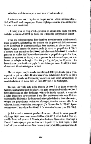 « Combien souhaitez-vous pour votre maison? » demandai-je .
Il se tourna vers moi et esquissa un maigre sourire : « Faites-moi une offre »,
dit-il. « Elle est à vendre depuis plus d'un an et plus personne ne se donne la peine
de venir la voir maintenant .
-Je vais y jeter un coup d'ceil», proposai-je, et une demi-heure plus tard,
j'achetais la maison 20 000 $ de moins que le prix qu'il demandait au départ .
C'était une belle maison avec deux chambres à coucher et des enjolivements à
toutes les fenêtres . Elle était bleu pâle avec des tons de gris et avait été construite en
1930. À l'intérieur il y avait un magnifique foyer en pierre, en plus de deux cham-
brettes. C'était la maison de location idéale . Je versai au propriétaire 5 000 $
d'acompte pour une maison de 45 000 $ qui valait en réalité 65 000 $, mais dont
personne ne voulait. En l'espace d'une semaine le propriétaire quitta les lieux,
heureux de retrouver sa liberté, et mon premier locataire emménagea, un pro-
fesseur du collégial de la région. Une fois que l'hypothèque, les dépenses et les
honoraires de consultant furent payés, j'empochai un peu moins de 40 $ à la fin de
chaque mois. Ce qui n'était guère excitant.
Mais un an plus tard, le marché immobilier de l'Oregon, touché par la crise,
reprenait du poil de la bête . Des investisseurs de la Californie, bourrés de fric à
cause de leur marché de l'immobilier encore en plein essor, envahissaient le
nord et achetaient en masse dans les États d'Oregon et de Washington .
Eh bien, j'ai vendu cette petite maison 95 000 $ à un jeune couple de
Californie qui flairait là une belle affaire. Mes gains en capitaux frisant les 40 000 $
furent placés dans un plan d'échange 1031 sur les impôts reportés, et je me mis
à l'affût d'un nouvel investissement. Il me fallut environ un mois pour dénicher
un immeuble d'habitation de douze unités situé près de l'usine Intel à Beaverton,
Oregon. Les propriétaires vivaient en Allemagne, n'avaient aucune idée de sa
valeur et, là aussi, souhaitaient s'en départir . J'ai fait une offre de 275 000 $ pour
cet immeuble d'une valeur de 450 000 $ . On s'est mis d'accord pour 300 000 $-
je l'ai acheté et conservé pendant deux ans . Utilisant le même procédé
d'échange 1031, nous avons vendu l'édifice 495 000 $ et fait l'achat d'un im-
meuble de trente logements à Phoenix, dans l'Arizona . Nous avions déménagé à
Phoenix à cette époque pour en finir avec la pluie et, de toute façon, il était
impératif pour nous de vendre . Tout comme le marché de l'Oregon auparavant, le
151
 