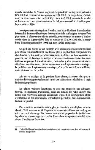 marché immobilier de Phoenix languissait . Le prix des trente logements s'élevait à
875 000 $ et commandait un acompte de 225 000 $ . La marge brute d'autofi-
nancement des trente unités excédait légèrement les 5 000 $ par mois. Le marché
de l'Arizona se releva et un investisseur du Colorado nous offrit 1,2 million pour
la propriété en 1996 .
Mon épouse et moi songeâmes à vendre, mais nous décidâmes d'attendre dans
l'éventualité d'une modification par le Congrès de la loi sur les gains en capital" ou
plus-values. Si effectivement elle est amendée, nous sommes en mesure d'espérer
que la valeur de la propriété va faire un bond de 15 % à 20 %. De plus, la marge
brute d'autofinancement de 5 000 $ par mois s'avère intéressante .
Ce qu'il faut retenir de cet exemple, c'est qu'un petit investissement initial
peut croître considérablement. Une fois de plus, il s'agit de bien comprendre les
états financiers, les stratégies d'investissement, les lois et de bien connaître le
pouls du marché. Ceux qui ne sont pas versés dans ces domaines doivent de toute
évidence emprunter les sentiers battus, c'est-à-dire y aller prudemment, diver-
sifier leurs investissements et miser uniquement sur des placements sans risque .
Le problème avec les placements sans risque, c'est qu'ils sont tellement « dilués »
qu'ils génèrent peu de profits .
Afin de se protéger et de protéger leurs clients, la plupart des grosses
maisons de courtage ne veulent rien savoir des transactions spéculatives . Il s'agit
là d'une sage politique .
Les affaires vraiment fantastiques ne sont pas proposées aux débutants .
Souvent, les meilleures transactions, celles qui rendent les riches encore plus
riches, sont réservées à ceux qui connaissent le jeu . Il est théoriquement illégal
d'embarquer un non-initié dans de telles affaires spéculatives mais, naturellement,
la chose se produit.
Plus je deviens soi-disant « initié », plus les occasions se multiplient sur mon
chemin. Voilà un autre motif d'aiguiser votre sens des affaires tout au long de
votre vie : oui, davantage d'occasions vous seront proposées. La facilité avec
laquelle vous pourrez juger de la qualité d'une affaire sera proportionnelle à votre
niveau d'intelligence financière .
11 . Profit réalisé lors de la cession d'une immobilisation, par exemple un terrain, à un prix supérieur à
son coût d'acquisition .
152
 
