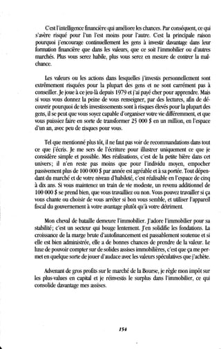 C'est l'intelligence financière qui améliore les chances . Par conséquent, ce qui
s'avère risqué pour l'un l'est moins pour l'autre. C'est la principale raison
pourquoi j'encourage continuellement les gens à investir davantage dans leur
formation financière que dans les valeurs, que ce soit l'immobilier ou d'autres
marchés. Plus vous serez habile, plus vous serez en mesure de contrer la mal-
chance.
Les valeurs ou les actions dans lesquelles j'investis personnellement sont
extrêmement risquées pour la plupart des gens et ne sont carrément pas à
conseiller. Je joue à ce jeu-là depuis 1979 et j'ai payé cher pour apprendre. Mais
si vous vous donnez la peine de vous renseigner, par des lectures, afin de dé-
couvrir pourquoi de tels investissements sont à risques élevés pour la plupart des
gens, il se peut que vous soyez capable d'organiser votre vie différemment, et que
vous puissiez faire en sorte de transformer 25 000 $ en un million, en l'espace
d'un an, avec peu de risques pour vous .
Tel que mentionné plus tôt, il ne faut pas voir de recommandations dans tout
ce que j'écris. Je me sers de l'écriture pour illustrer uniquement ce que je
considère simple et possible . Mes réalisations, c'est de la petite bière dans cet
univers ; il n'en reste pas moins que pour l'individu moyen, empocher
passivement plus de 100 000 $ par année est agréable et à sa portée . Tout dépen-
dant du marché et de votre niveau d'habileté, c'est réalisable en l'espace de cinq
à dix ans. Si vous maintenez un train de vie modeste, un revenu additionnel de
100 000 $ se prend bien, que vous travailliez ou non . Vous pouvez travailler si ça
vous chante ou choisir de vous arrêter si bon vous semble, et utiliser l'appareil
fiscal du gouvernement à votre avantage plutôt qu'à votre détriment.
Mon cheval de bataille demeure l'immobilier. J'adore l'immobilier pour sa
stabilité ; c'est un secteur qui bouge lentement . J'en solidifie les fondations . La
croissance de la marge brute d'autofinancement est passablement soutenue et si
elle est bien administrée, elle a de bonnes chances de prendre de la valeur . Le
luxe de pouvoir compter sur de solides assises immobilières, c'est que ça me per-
met en quelque sorte de jouer d'audace avec les valeurs spéculatives que j'achète .
Advenant de gros profits sur le marché de la Bourse, je règle mon impôt sur
les plus-values en capital et je réinvestis le surplus dans l'immobilier, ce qui
consolide davantage mes assises .
154
 