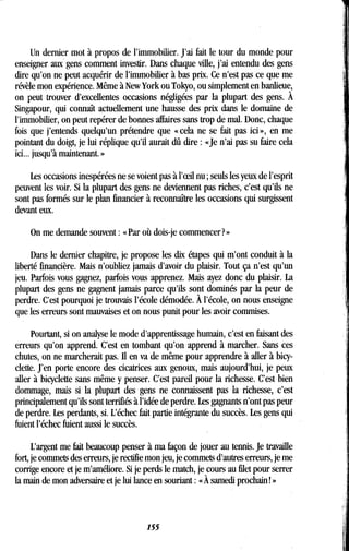 Un dernier mot à propos de l'immobilier . J'ai fait le tour du monde pour
enseigner aux gens comment investir. Dans chaque ville, j'ai entendu des gens
dire qu'on ne peut acquérir de l'immobilier à bas prix . Ce n'est pas ce que me
révèle mon expérience. Même à New York ou Tokyo, ou simplement en banlieue,
on peut trouver d'excellentes occasions négligées par la plupart des gens. À
Singapour, qui connaît actuellement une hausse des prix dans le domaine de
l'immobilier, on peut repérer de bonnes affaires sans trop de mal. Donc, chaque
fois que j'entends quelqu'un prétendre que « cela ne se fait pas ici », en me
pointant du doigt, je lui réplique qu'il aurait dû dire : «Je n'ai pas su faire cela
ici.. . jusqu'à maintenant. »
Les occasions inespérées ne se voient pas à l'eeil nu ; seuls les yeux de l'esprit
peuvent les voir. Si la plupart des gens ne deviennent pas riches, c'est qu'ils ne
sont pas formés sur le plan financier à reconnaître les occasions qui surgissent
devant eux.
On me demande souvent : « Par où dois-je commencer? »
Dans le dernier chapitre, je propose les dix étapes qui m'ont conduit à la
liberté financière. Mais n'oubliez jamais d'avoir du plaisir . Tout ça n'est qu'un
jeu. Parfois vous gagnez, parfois vous apprenez . Mais ayez donc du plaisir. La
plupart des gens ne gagnent jamais parce qu'ils sont dominés par la peur de
perdre. C'est pourquoi je trouvais l'école démodée . À l'école, on nous enseigne
que les erreurs sont mauvaises et on nous punit pour les avoir commises .
Pourtant, si on analyse le mode d'apprentissage humain, c'est en faisant des
erreurs qu'on apprend . C'est en tombant qu'on apprend à marcher . Sans ces
chutes, on ne marcherait pas . Il en va de même pour apprendre à aller à bicy-
clette. J'en porte encore des cicatrices aux genoux, mais aujourd'hui, je peux
aller à bicyclette sans même y penser . C'est pareil pour la richesse. C'est bien
dommage, mais si la plupart des gens ne connaissent pas la richesse, c'est
principalement qu'ils sont terrifiés à l'idée de perdre . Les gagnants n'ont pas peur
de perdre. Les perdants, si. L'échec fait partie intégrante du succès . Les gens qui
fuient l'échec fuient aussi le succès .
L'argent me fait beaucoup penser à ma façon de jouer au tennis . Je travaille
fort, je commets des erreurs, je rectifie mon jeu, je commets d'autres erreurs, je me
corrige encore et je m'améliore . Si je perds le match, je cours au filet pour serrer
la main de mon adversaire et je lui lance en souriant : « À samedi prochain ! »
155
 