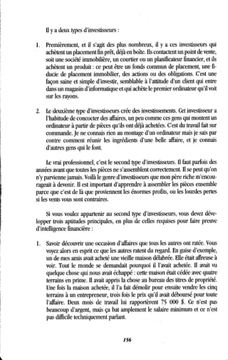 il y a deux types d'investisseurs
1 . Premièrement, et il s'agit des plus nombreux, il y a ces investisseurs qui
achètent un placement fin prêt, déjà en boîte . Ils contactent un point de vente,
soit une société immobilière, un courtier ou un planificateur financier, et ils
achètent un produit : ce peut être un fonds commun de placement, une fi-
ducie de placement immobilier, des actions ou des obligations . C'est une
façon saine et simple d'investir, semblable à l'attitude d'un client qui entre
dans un magasin d'informatique et qui achète le premier ordinateur qu'il voit
sur les rayons .
2. Le deuxième type d'investisseurs crée des investissements . Cet investisseur a
l'habitude de concocter des affaires, un peu comme ces gens qui montent un
ordinateur à partir de pièces qu'ils ont déjà achetées . C'est du travail fait sur
commande. Je ne connais rien au montage d'un ordinateur mais je sais par
contre comment réunir les ingrédients d'une belle affaire, et je connais
d'autres gens qui le font .
Le vrai professionnel, c'est le second type d'investisseurs . Il faut parfois des
années avant que toutes les pièces ne s'assemblent correctement . Il se peut qu'on
n'y parvienne jamais. Voilà le genre d'investisseurs que mon père riche m'encou-
rageait à devenir. Il est important d'apprendre à assembler les pièces ensemble
parce que c'est de là que proviennent les énormes profits, ou les lourdes pertes
si les vents vous sont contraires .
Si vous voulez appartenir au second type d'investisseurs, vous devez déve-
lopper trois aptitudes principales, en plus de celles requises pour faire preuve
d'intelligence financière
1. Savoir découvrir une occasion d'affaires que tous les autres ont ratée . Vous
voyez alors en esprit ce que les autres ratent du regard . En guise d'exemple,
un de mes amis avait acheté une vieille maison délabrée . Elle était affreuse à
voir. Tout le monde se demandait pourquoi il l'avait achetée . Il avait vu
quelque chose qui nous avait échappé : cette maison était cédée avec quatre
terrains en prime. Il avait appris la chose au bureau des titres de propriété .
Une fois la maison achetée, il l'a fait démolir pour ensuite vendre les cinq
terrains à un entrepreneur, trois fois le prix qu'il avait déboursé pour toute
l'affaire. Deux mois de travail lui rapportèrent 75 000 $ . Ce n'est pas
beaucoup d'argent, mais ça bat amplement le salaire minimum et ce n'est
pas difficile techniquement parlant.
156
 