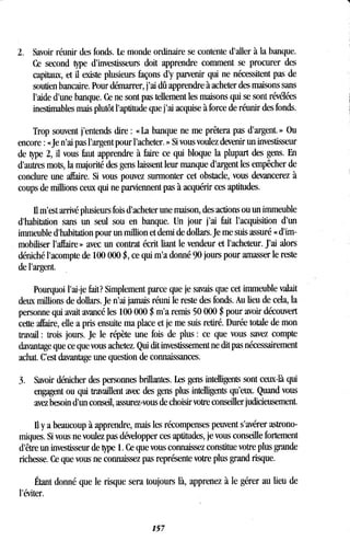 2 . Savoir réunir des fonds . Le monde ordinaire se contente d'aller à la banque .
Ce second type d'investisseurs doit apprendre comment se procurer des
capitaux, et il existe plusieurs façons d'y parvenir qui ne nécessitent pas de
soutien bancaire. Pour démarrer, j'ai dû apprendre à acheter des maisons sans
l'aide d'une banque. Ce ne sont pas tellement les maisons qui se sont révélées
inestimables mais plutôt l'aptitude que j'ai acquise à force de réunir des fonds .
Trop souvent j'entends dire : « La banque ne me prêtera pas d'argent. » Ou
encore : «Je n'ai pas l'argent pour l'acheter . » Si vous voulez devenir un investisseur
de type 2, il vous faut apprendre à faire ce qui bloque la plupart des gens . En
d'autres mots, la majorité des gens laissent leur manque d'argent les empêcher de
conclure une affaire. Si vous pouvez surmonter cet obstacle, vous devancerez à
coups de millions ceux qui ne parviennent pas à acquérir ces aptitudes .
il m'est arrivé plusieurs fois d'acheter une maison, des actions ou un immeuble
d'habitation sans un seul sou en banque . Un jour j'ai fait l'acquisition d'un
immeuble d'habitation pour un million et demi de dollars . Je me suis assuré « d'im-
mobiliser l'affaire » avec un contrat écrit liant le vendeur et l'acheteur. J'ai alors
déniché l'acompte de 100 000 $, ce qui m'a donné 90 jours pour amasser le reste
de l'argent .
Pourquoi l'ai-je fait? Simplement parce que je savais que cet immeuble valait
deux millions de dollars . Je n'ai jamais réuni le reste des fonds . Au lieu de cela, la
personne qui avait avancé les 100 000 $ m'a remis 50 000 $ pour avoir découvert
cette affaire, elle a pris ensuite ma place et je me suis retiré. Durée totale de mon
travail : trois jours . Je le répète une fois de plus : ce que vous savez compte
davantage que ce que vous achetez. Qui dit investissement ne dit pas nécessairement
achat. C'est davantage une question de connaissances.
3. Savoir dénicher des personnes brillantes. Les gens intelligents sont ceux-là qui
engagent ou qui travaillent avec des gens plus intelligents qu'eux . Quand vous
avez besoin d'un conseil, assurez-vous de choisir votre conseiller judicieusement.
Il y a beaucoup à apprendre, mais les récompenses peuvent s'avérer astrono-
miques. Si vous ne voulez pas développer ces aptitudes, je vous conseille fortement
d'être un investisseur de type 1 . Ce que vous connaissez constitue votre plus grande
richesse . Ce que vous ne connaissez pas représente votre plus grand risque.
Étant donné que le risque sera toujours là, apprenez à le gérer au lieu de
l'éviter.
157
 