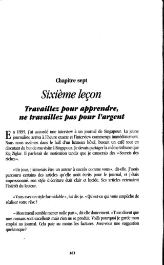 Chapitre sept
Sixième leçon
Travaillez pour apprendre,
ne travaillez pas pour l'argent
E
n 1995, j'ai accordé une interview à un journal de Singapour. La jeune
journaliste arriva à l'heure exacte et l'interview commença immédiatement.
Nous nous assîmes dans le hall d'un luxueux hôtel, buvant un café tout en
discutant du but de ma visite à Singapour . Je devais partager la même tribune que
Zig Ziglar. Il parlerait de motivation tandis que je causerais des « Secrets des
riches » .
« Un jour, j'aimerais être un auteur à succès comme vous », dit-elle. J'avais
parcouru certains des articles qu'elle avait écrits pour le journal, et j'étais
impressionné. son style d'écriture était clair et lucide. Ses articles retenaient
l'intérêt du lecteur.
« Vous avez un style formidable », lui dis-je. « Qu'est-ce qui vous empêche de
réaliser votre rêve?
- Mon travail semble mener nulle part », dit-elle doucement . « Tous disent que
mes romans sont excellents mais rien ne se produit . Voilà pourquoi je garde mon
emploi au journal. Cela paie au moins les factures . Avez-vous une suggestion
quelconque?
161
 