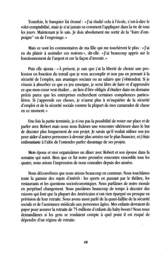 Toutefois, le banquier fut étonné : «J'ai étudié cela à l'école, c'est-à-dire le
volet comptabilité, mais je n'ai jamais su comment l'appliquer dans la vie de tous
les jours. Maintenant je le sais . Je dois absolument me sortir de la "foire d'em-
poigne" ou de l'engrenage . »
Mais ce sont les commentaires de ma fille qui me touchèrent le plus : «J'ai
eu du plaisir à assimiler ces notions », dit-elle. «J'ai beaucoup appris sur le
fonctionnement de l'argent et sur la façon d'investir. »
Puis elle ajouta : « À présent, je sais que j'ai la liberté de choisir une pro-
fession en fonction du travail que je veux accomplir et non pas en pensant à la
sécurité de l'emploi, aux avantages sociaux ou au salaire que j'obtiendrai . Si je
réussis à absorber ce que ce jeu enseigne, je serai libre de faire et d'apprendre
ce que mon coeur veut étudier .. . au lieu d'être obligée d'étudier dans un domaine
précis parce que les entreprises recherchent certaines compétences particu-
lières. Si j'apprends ces choses, je n'aurai plus à m'inquiéter de la sécurité
d'emploi et de la sécurité sociale comme la plupart de mes camarades de classe
en ce moment. »
Une fois la partie terminée, je n'eus pas la possibilité de rester sur place et de
parler avec Robert mais nous nous fixâmes une rencontre ultérieure dans le but
de discuter plus longuement de son projet . Je savais qu'il voulait utiliser son jeu
pour aider d'autres personnes à devenir plus avisées sur le plan financier, et j'étais
enthousiaste à l'idée de l'entendre parler davantage de ses projets .
Mon époux et moi organisâmes un dîner avec Robert et son épouse dans la
semaine qui suivit. Bien que ce fut notre première rencontre ensemble tous les
quatre, nous avions l'impression de nous connaître depuis des années .
Nous découvrîmes que nous avions beaucoup en commun . Nous touchâmes
toute la gamme des sujets d'intérêt : les sports en passant par le théâtre, les
restaurants et les questions socioéconomiques . Nous parlâmes de notre monde
en perpétuel changement . Nous passâmes beaucoup de temps à discuter des
raisons qui font que la plupart des Américains n'ont rien épargné ou presque en
prévision de leur retraite. Nous avons aussi parlé de la quasi-faillite de la sécurité
sociale et de l'assistance médicale aux personnes âgées . Mes enfants devraient-ils
payer pour assurer la retraite de 75 millions d'enfants du baby-boom? Nous nous
demandâmes si les gens se rendaient compte à quel point il est risqué de
dépendre d'un régime de retraite .
18
 