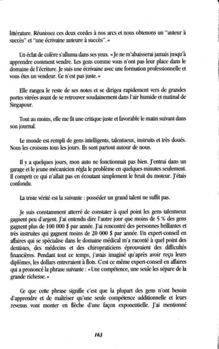 littérature. Réunissez ces deux cordes à nos arcs et nous obtenons un "auteur à
succès" et "une écrivaine auteure à succès" . »
Un éclat de colère s'alluma dans ses yeux . «Je ne m'abaisserai jamais jusqu'à
apprendre comment vendre. Les gens comme vous n'ont pas leur place dans le
domaine de l'écriture. Je suis une écrivaine avec une formation professionnelle et
vous êtes un vendeur. Ce n'est pas juste . »
Elle rangea le reste de ses notes et se dirigea rapidement vers de grandes
portes vitrées avant de se retrouver soudainement dans l'air humide et matinal de
Singapour.
Tout au moins, elle me fit une critique juste et favorable le matin suivant dans
son journal.
Le monde est rempli de gens intelligents, talentueux, instruits et très doués .
Nous les croisons tous les jours. Ils sont partout autour de nous.
Il y a quelques jours, mon auto ne fonctionnait pas bien . J'entrai dans un
garage et le jeune mécanicien régla le problème en quelques minutes seulement .
Il comprit ce qui n'allait pas en écoutant simplement le bruit du moteur . J'étais
confondu.
La triste vérité est la suivante : posséder un grand talent ne suffit pas .
Je suis constamment atterré de constater à quel point les gens talentueux
gagnent peu d'argent . J'ai entendu dire l'autre jour que moins de 5 % des gens
gagnent plus de 100 000 $ par année . J'ai rencontré des personnes brillantes et
très instruites qui gagnent moins de 20 000 $ par année . Un expert-conseil en
affaires qui se spécialise dans le domaine médical m'a raconté à quel point des
dentistes, des médecins et des chiropraticiens éprouvaient des difficultés
financières. Pendant tout ce temps, j'avais imaginé qu'après avoir reçu leurs
diplômes, les dollars entreraient à flots. C'est ce même expert-conseil en affaires
qui a prononcé la phrase suivante : « Une compétence, une seule les sépare de la
grande richesse. »
Ce que cette phrase signifie c'est que la plupart des gens n'ont besoin
d'apprendre et de maîtriser qu'une seule compétence additionnelle et leurs
revenus vont monter en flèche d'une façon exponentielle . J'ai mentionné
163
 