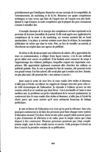 précédemment que l'intelligence financière est une synergie de la comptabilité, de
l'investissement, du marketing et de la loi . Réunissez ces quatre compétences
techniques et vous verrez que faire de l'argent avec de l'argent sera plus facile .
Quand il s'agit d'argent, la seule compétence que la plupart des gens connaissent
consiste à travailler dur.
L'exemple classique de la synergie des compétences est bien représenté en la
personne de la jeune journaliste du journal . Si elle avait appris avec application les
compétences de la vente et du marketing, ses revenus auraient fait un bond
spectaculaire . À sa place, je suivrais certains cours dans la réclame, la conception
publicitaire de même que dans la vente . Puis, au lieu de travailler au journal, je
chercherais un emploi dans une agence de publicité .
Et même si elle devait accepter une réduction de salaire, elle y apprendrait des
trucs en communication, à rédiger d'une façon concise ; c'est là une méthode
qu'on utilise avec succès en publicité . Il lui faudrait aussi consacrer du temps à
l'apprentissage des relations publiques, lesquelles exigent une importante com-
pétence. Elle apprendrait également comment aller chercher des millions en
publicité gratuite. Puis, le soir et pendant les fins de semaine, elle pourrait écrire
son grand roman. Une fois achevé, elle serait plus apte à vendre son livre . Ensuite,
un peu plus tard, elle pourrait être « une auteure à succès » .
Juste avant la sortie de mon livre Si vous voulez être riches et heureux,
n allez pas à l'école, un éditeur me suggéra de changer mon titre pour celui-ci
Le Côté économique de l'éducation . Je répondis à l'éditeur qu'avec un titre
comme celui-là je ne vendrais que deux livres : l'un à ma famille et l'autre à mon
meilleur ami. Le problème est qu'ils s'attendraient de le recevoir gratuitement . Le
controversé titre Si vous voulez être riches et heureux, n'allez pas à l'école fut
choisi parce que nous savions qu'il nous amènerait beaucoup de battage
publicitaire .
Je suis en faveur de l'éducation et je crois qu'on peut la réformer . Sans cela,
pourquoi continuerais-je de faire des pressions pour faire changer notre système
d'éducation suranné? J'ai donc choisi un titre grâce auquel j'allais pouvoir passer
à plus d'émissions de télévision et de radio, pour la simple raison que j'étais
disposé à être controversé . Plusieurs personnes pensèrent que j'étais complè-
tement cinglé, mais le livre vendit encore et encore . Voilà pourquoi il devint un
livre à succès la première semaine de sa publication .
164
 
