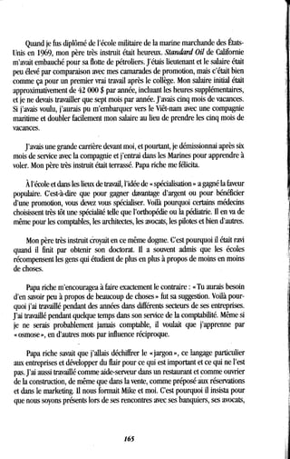 Quand je fus diplômé de l'école militaire de la marine marchande des États-
Unis en 1969, mon père très instruit était heureux. Standard Oil de Californie
m'avait embauché pour sa flotte de pétroliers . J'étais lieutenant et le salaire était
peu élevé par comparaison avec mes camarades de promotion, mais c'était bien
comme ça pour un premier vrai travail après le collège . Mon salaire initial était
approximativement de 42 000 $ par année, incluant les heures supplémentaires,
et je ne devais travailler que sept mois par année . J'avais cinq mois de vacances.
Si j'avais voulu, j'aurais pu m'embarquer vers le Viêt-nam avec une compagnie
maritime et doubler facilement mon salaire au lieu de prendre les cinq mois de
vacances.
J'avais une grande carrière devant moi, et pourtant, je démissionnai après six
mois de service avec la compagnie et j'entrai dans les Marines pour apprendre à
voler. Mon père très instruit était terrassé . Papa riche me félicita.
À l'école et dans les lieux de travail, l'idée de « spécialisation » a gagné la faveur
populaire. C'est-à-dire que pour gagner davantage d'argent ou pour bénéficier
d'une promotion, vous devez vous spécialiser. Voilà pourquoi certains médecins
choisissent très tôt une spécialité telle que l'orthopédie ou la pédiatrie . Il en va de
même pour les comptables, les architectes, les avocats, les pilotes et bien d'autres.
Mon père très instruit croyait en ce même dogme. C'est pourquoi il était ravi
quand il finit par obtenir son doctorat . II a souvent admis que les écoles
récompensent les gens qui étudient de plus en plus à propos de moins en moins
de choses.
Papa riche m'encouragea à faire exactement le contraire : « Tu aurais besoin
d'en savoir peu à propos de beaucoup de choses » fut sa suggestion . Voilà pour-
quoi j'ai travaillé pendant des années dans différents secteurs de ses entreprises .
J'ai travaillé pendant quelque temps dans son service de la comptabilité . Même si
je ne serais probablement jamais comptable, il voulait que j'apprenne par
« osmose », en d'autres mots par influence réciproque .
Papa riche savait que j'allais déchiffrer le « jargon », ce langage particulier
aux entreprises et développer du flair pour ce qui est important et ce qui ne l'est
pas. J'ai aussi travaillé comme aide-serveur dans un restaurant et comme ouvrier
de la construction, de même que dans la vente, comme préposé aux réservations
et dans le marketing . II nous formait Mike et moi . C'est pourquoi il insista pour
que nous soyons présents lors de ses rencontres avec ses banquiers, ses avocats,
165
 