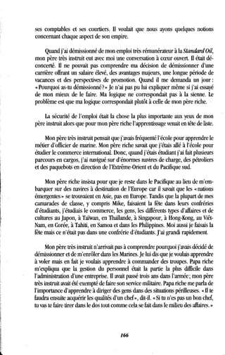 ses comptables et ses courtiers. Il voulait que nous ayons quelques notions
concernant chaque aspect de son empire .
Quand j'ai démissionné de mon emploi très rémunérateur à la Standard Oil,
mon père très instruit eut avec moi une conversation à coeur ouvert . Il était dé-
concerté. Il ne pouvait pas comprendre ma décision de démissionner d'une
carrière offrant un salaire élevé, des avantages majeurs, une longue période de
vacances et des perspectives de promotion . Quand il me demanda un jour
« Pourquoi as-tu démissionné?» Je n'ai pas pu lui expliquer même si j'ai essayé
de mon mieux de le faire . Ma logique ne correspondait pas à la sienne . Le
problème est que ma logique correspondait plutôt à celle de mon père riche .
La sécurité de l'emploi était la chose la plus importante aux yeux de mon
père instruit alors que pour mon père riche l'apprentissage venait en tête de liste.
Mon père très instruit pensait que j'avais fréquenté l'école pour apprendre le
métier d'officier de marine. Mon père riche savait que j'étais allé à l'école pour
étudier le commerce international . Donc, quand j'étais étudiant j'ai fait plusieurs
parcours en cargos, j'ai navigué sur d'énormes navires de charge, des pétroliers
et des paquebots en direction de l'Extrême-Orient et du Pacifique sud .
Mon père riche insista pour que je reste dans le Pacifique au lieu de m'em-
barquer sur des navires à destination de l'Europe car il savait que les « nations
émergentes » se trouvaient en Asie, pas en Europe . Tandis que la plupart de mes
camarades de classe, y compris Mike, faisaient la fête dans leurs confréries
d'étudiants, j'étudiais le commerce, les gens, les différents types d'affaires et de
cultures au japon, à Taïwan, en Thaïlande, à Singapour, à Hong-Kong, au Viêt-
Nam, en Corée, à Tahiti, en Samoa et dans les Philippines . Moi aussi je faisais la
fête mais ce n'était pas dans une confrérie d'étudiants . J'ai grandi rapidement.
Mon père très instruit n'arrivait pas à comprendre pourquoi j'avais décidé de
démissionner et de m'enrôler dans les Marines . Je lui dis que je voulais apprendre
à voler mais en fait je voulais apprendre à commander des troupes . Papa riche
m'expliqua que la gestion du personnel était la partie la plus difficile dans
l'administration d'une entreprise. Il avait passé trois ans dans l'armée ; mon père
très instruit avait été exempté de faire son service militaire . Papa riche me parla de
l'importance d'apprendre à diriger des gens dans des situations périlleuses . « Il te
faudra ensuite acquérir les qualités d'un chef », dit-il . « Si tu n'es pas un bon chef,
tu vas te faire tirer dans le dos tout comme cela se fait dans le milieu des affaires . »
166
 