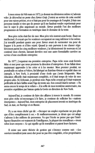 À mon retour du Viêt-nam en 1973, je donnai ma démission même si j'adorais
voler. Je décrochai un poste chez Xerox Corp. J'entrai au service de cette société
pour une raison précise, et ce n'était pas pour les avantages de l'emploi . J'étais une
personne timide et rien que de penser qu'il me faudrait vendre représentait pour
moi le sujet le plus angoissant au monde. Xerox possède l'un des meilleurs
programmes de formation en Amérique dans le domaine de la vente .
Mon père riche était fier de moi. Mon père très instruit avait honte. Étant un
intellectuel, il croyait que les vendeurs occupaient un rang inférieur à lui-même .
J'ai travaillé pendant quatre ans pour Xerox avant de surmonter ma peur de
frapper à la porte et d'être rejeté. Quand je suis parvenu à me classer régu-
lièrement parmi les cinq meilleurs vendeurs, j'ai démissionné de nouveau et j'ai
continué mon chemin, laissant derrière moi une autre formidable carrière au
service d'une excellente entreprise.
En 1977, j'organisai ma première entreprise. Papa riche nous avait formés
Mike et moi pour que nous prenions la direction d'entreprises. Il me fallait donc
maintenant apprendre à les créer et à les monter . Mon premier produit, un
portefeuille en nylon et Velcro, fut fabriqué en Extrême-Orient et expédié dans un
entrepôt, à New York, à proximité d'une école que j'avais fréquentée . Mon
éducation officielle était maintenant complétée, et il était temps de voler de mes
propres ailes. Si j'échouais, je perdrais tout. Papa riche croyait qu'il était vraiment
préférable de faire faillite avant l'âge de trente ans . Son conseil était le suivant : « Tu
auras encore le temps de te refaire » . À la veille de mon trentième anniversaire, ma
première expédition par bateau quitta la Corée en direction de New York.
Aujourd'hui, je continue de faire des affaires à travers le monde . Et comme
mon père riche m'encouragea à le faire, je continue de solliciter les « nations
émergentes ». Aujourd'hui, mon entreprise de placement investit en Amérique du
Sud, en Asie, en Norvège et en Russie .
II y a un vieux cliché qui dit : « Occuper un emploi représente un peu plus
que d'être complètement à sec . » Et malheureusement, je dirais que cet adage
s'adresse à des millions de personnes . Vu que l'école ne pense pas que l'intel-
ligence financière est vraiment de l'intelligence, la plupart des travailleurs « vivent
selon leurs moyens » . Ce qui signifie qu'ils travaillent et paient leurs factures .
Il existe une autre théorie de gestion qui s'énonce comme suit : « Les
ouvriers travaillent juste assez dur pour ne pas être congédiés, et les propriétaires
167
 