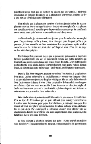 paient juste assez pour que les ouvriers ne laissent pas leur emploi . » Et si vous
considérez les échelles de salaires de la plupart des entreprises, je dirais qu'il y
a une part de vérité dans cette affirmation .
Il en résulte que la plupart des ouvriers n'arrivent jamais à rien . Ils accom-
plissent ce qu'on leur a enseigné à faire : « Trouve-toi un emploi sûr. » La plupart
des travailleurs visent à travailler pour la paye et les avantages qui les gratifient à
court terme, mais qui s'avèrent souvent désastreux à long terme .
Au lieu de cela, je recommande aux jeunes gens de rechercher un emploi
pour l'apprentissage qu'ils y feront, bien plus que pour l'argent qu'ils y ga-
gneront. Je leur conseille de bien considérer les compétences qu'ils veulent
acquérir avant de choisir une profession spécifique et avant d'être pris au piège
de la « foire d'empoigne » .
Une fois que les gens sont piégés par le processus qui consiste à payer des
factures pendant toute une vie, ils deviennent comme ces petits hamsters qui
tournent sans cesse en rond dans ces petites roues de métal. Leurs petites pattes
poilues filent à toute allure, la roue tourne follement, mais quand viendra demain
matin, ils seront dans cette même cage : quel travail, quelle grande perspective .
Dans le film Jerry Maguire, mettant en vedette Tom Cruise, il y a plusieurs
bons mots. Le plus mémorable est probablement : « Montre-moi l'argent. » Mais
il y a une réplique que je trouve des plus véridiques . Elle est tirée de la scène où
Tom Cruise quitte la firme. Il vient d'être congédié et il demande à tous les gens
de la firme : « Qui veut venir avec moi ? » Et tout le monde est silencieux et glacial .
Seule une femme ose prendre la parole et dit : «J'aimerais partir avec toi mais je
dois obtenir une promotion dans trois mois . »
Cette déclaration est probablement l'affirmation la plus sincère de tout le film .
C'est ce type de déclaration que les gens utilisent pour s'obliger eux-mêmes à
travailler toute la journée pour payer leurs factures . Je sais que mon père très
instruit attendait avec plaisir son augmentation de salaire à chaque année, et chaque
fois il était déçu. Par conséquent, il retournait étudier pour obtenir plus de
qualifications dans le but d'obtenir une autre augmentation, mais là encore, il lui
fallait faire face à une autre déception .
Je pose souvent la question suivante aux gens : « Cette activité journalière
vous mène où? » Tout comme le petit hamster, je me demande si les gens tiennent
168
 