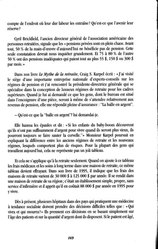 compte de l'endroit où leur dur labeur les entraîne? Qu'est-ce que l'avenir leur
réserve?
Cyril Brickfield, l'ancien directeur général de l'association américaine des
personnes retraitées, signale que les « pensions privées sont en plein chaos . Avant
tout, 50 % de la main-d'oeuvre d'aujourd'hui ne bénéficie pas de pension . Cette
seule constatation devrait nous inquiéter grandement . Et 75 à 80 % de l'autre
50 % ont des pensions inadéquates qui paient tout au plus 55 $, 150 $ ou 300 $
par mois. »
Dans son livre Le Mythe de la retraite, Craig S. Karpel écrit : «J'ai visité
le siège d'une importante entreprise nationale d'experts-conseils sur les
régimes de pension et j'ai rencontré la présidente-directrice générale qui se
spécialise dans la conception de luxueux régimes de retraite pour les cadres
supérieurs. Quand je lui ai demandé ce que les gens, dont le bureau est situé
dans l'encoignure d'une pièce, seront à même de s'attendre relativement aux
revenus de pension, elle me répondit pleine d'assurance : "La balle en argent" .
- Qu'est-ce que la "balle en argent"? lui demandai-je.
Elle haussa les épaules et dit : « Si les enfants du baby-boom découvrent
qu'ils n'ont pas suffisamment d'argent pour vivre quand ils seront plus vieux, ils
pourront toujours se faire sauter la cervelle."» Monsieur Karpel poursuit en
expliquant la différence entre les anciens régimes de retraite et les nouveaux
régimes, lesquels comportent plus de risques . Pour la plupart des gens qui
travaillent aujourd'hui, cela ne représente pas un joli tableau.
Et cela ne s'applique qu'à la retraite seulement . Quand on ajoute à ce tableau
les frais médicaux et les soins à long terme dans une maison de retraite, ce même
tableau devient effrayant. Dans son livre de 1995, il indique que les frais des
maisons de retraite varient de 30 000 $ à 125 000 $ par année . Il se rendit dans
une maison de retraite de sa région ; c'était un établissement simple, propre, sans
service d'infirmière et il apprit qu'il en coûtait 88 000 $ par année en 1995 pour
y vivre.
Dès à présent, plusieurs hôpitaux dans des pays qui pratiquent une médecine
à tendance socialiste doivent prendre des décisions difficiles telles que : « Qui
vivra et qui mourra? » Ils prennent ces décisions en se basant simplement sur
l'âge des patients et sur la quantité d'argent dont ils disposent . Si le patient est âgé,
169
 