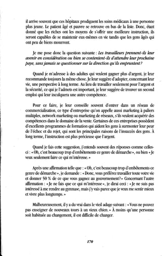il arrive souvent que ces hôpitaux prodiguent les soins médicaux à une personne
plus jeune. Le patient âgé et pauvre se retrouve en bas de la liste . Donc, étant
donné que les riches ont les moyens de s'offrir une meilleure instruction, ils
seront capables de se maintenir eux-mêmes en vie tandis que les gens âgés qui
ont peu de biens mourront.
Je me pose donc la question suivante : Les travailleurs prennent-ils leur
avenir en considération ou bien se contentent-ils d'attendre leur prochaine
paye, sans jamais se questionner sur la direction qu'ils empruntent?
Quand je m'adresse à des adultes qui veulent gagner plus d'argent, je leur
recommande toujours la même chose. Je leur suggère d'adopter, concernant leur
vie, une perspective à long terme . Au lieu de travailler seulement pour l'argent et
la sécurité, ce qui je l'admets est important, je leur suggère de trouver un second
emploi qui leur inculquera une autre compétence .
Pour ce faire, je leur conseille souvent d'entrer dans un réseau de
commercialisation, ce type d'entreprise qu'on appelle aussi marketing à paliers
multiples, network marketing ou marketing de réseaux, s'ils veulent acquérir des
compétences dans le domaine de la vente . Certaines de ces entreprises possèdent
d'excellents programmes de formation qui aident les gens à surmonter leur peur
de l'échec et du rejet, qui sont les principales raisons de l'insuccès des gens . À
long terme, l'instruction est plus précieuse que l'argent.
Quand je fais cette suggestion, j'entends souvent des réponses comme celles-
ci : « Oh, c'est beaucoup trop d'embêtements ce genre de démarche », ou bien «Je
veux seulement faire ce qui m'intéresse . »
Après une affirmation telle que : « Oh, c'est beaucoup trop d'embêtements ce
genre de démarche », je demande : « Donc, vous préférez travailler toute votre vie
et donner 50 % de ce que vous gagnez au gouvernement? » Concernant l'autre
affirmation : «Je ne fais que ce qui m'intéresse », je dirai ceci : «Je ne suis pas
intéressé à me rendre au gymnase, mais j'y vais parce que je veux me sentir mieux
et vivre plus longtemps . »
Malheureusement, il y a du vrai dans le vieil adage suivant : « Vous ne pouvez
pas enseigner de nouveaux tours à un vieux chien . » À moins qu'une personne
soit habituée au changement, il est difficile de changer.
170
 