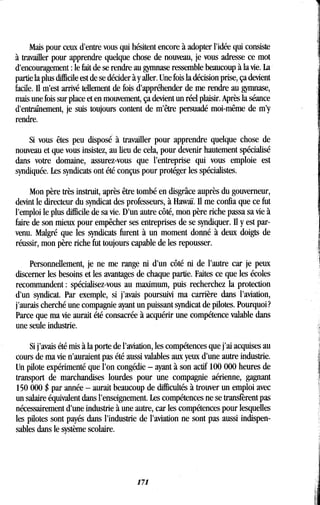 Mais pour ceux d'entre vous qui hésitent encore à adopter l'idée qui consiste
à travailler pour apprendre quelque chose de nouveau, je vous adresse ce mot
d'encouragement : le fait de se rendre au gymnase ressemble beaucoup à la vie . La
partie la plus difficile est de se décider à y aller . Une fois la décision prise, ça devient
facile. Il m'est arrivé tellement de fois d'appréhender de me rendre au gymnase,
mais une fois sur place et en mouvement, ça devient un réel plaisir. Après la séance
d'entraînement, je suis toujours content de m'être persuadé moi-même de m'y
rendre.
Si vous êtes peu disposé à travailler pour apprendre quelque chose de
nouveau et que vous insistez, au lieu de cela, pour devenir hautement spécialisé
dans votre domaine, assurez-vous que l'entreprise qui vous emploie est
syndiquée. Les syndicats ont été conçus pour protéger les spécialistes .
Mon père très instruit, après être tombé en disgrâce auprès du gouverneur,
devint le directeur du syndicat des professeurs, à Hawaï . Il me confia que ce fut
l'emploi le plus difficile de sa vie. D'un autre côté, mon père riche passa sa vie à
faire de son mieux pour empêcher ses entreprises de se syndiquer. Il y est par-
venu. Malgré que les syndicats furent à un moment donné à deux doigts de
réussir, mon père riche fut toujours capable de les repousser .
Personnellement, je ne me range ni d'un côté ni de l'autre car je peux
discerner les besoins et les avantages de chaque partie . Faites ce que les écoles
recommandent : spécialisez-vous au maximum, puis recherchez la protection
d'un syndicat. Par exemple, si j'avais poursuivi ma carrière dans l'aviation,
j'aurais cherché une compagnie ayant un puissant syndicat de pilotes . Pourquoi?
Parce que ma vie aurait été consacrée à acquérir une compétence valable dans
une seule industrie .
Si j'avais été mis à la porte de l'aviation, les compétences que j'ai acquises au
cours de ma vie n'auraient pas été aussi valables aux yeux d'une autre industrie.
Un pilote expérimenté que l'on congédie - ayant à son actif 100 000 heures de
transport de marchandises lourdes pour une compagnie aérienne, gagnant
150 000 $ par année - aurait beaucoup de difficultés à trouver un emploi avec
un salaire équivalent dans l'enseignement . Les compétences ne se transfèrent pas
nécessairement d'une industrie à une autre, car les compétences pour lesquelles
les pilotes sont payés dans l'industrie de l'aviation ne sont pas aussi indispen-
sables dans le système scolaire.
171
 