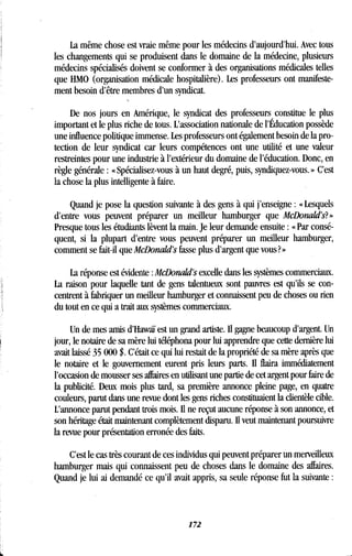 La même chose est vraie même pour les médecins d'aujourd'hui . Avec tous
les changements qui se produisent dans le domaine de la médecine, plusieurs
médecins spécialisés doivent se conformer à des organisations médicales telles
que HMO (organisation médicale hospitalière) . Les professeurs ont manifeste-
ment besoin d'être membres d'un syndicat .
De nos jours en Amérique, le syndicat des professeurs constitue le plus
important et le plus riche de tous . L'association nationale de l'Éducation possède
une influence politique immense . Les professeurs ont également besoin de la pro-
tection de leur syndicat car leurs compétences ont une utilité et une valeur
restreintes pour une industrie à l'extérieur du domaine de l'éducation . Donc, en
règle générale : « Spécialisez-vous à un haut degré, puis, syndiquez-vous . » C'est
la chose la plus intelligente à faire.
Quand je pose la question suivante à des gens à qui j'enseigne : « Lesquels
d'entre vous peuvent préparer un meilleur hamburger que McDonald's? »
Presque tous les étudiants lèvent la main . Je leur demande ensuite : « Par consé-
quent, si la plupart d'entre vous peuvent préparer un meilleur hamburger,
comment se fait-il que McDonald's fasse plus d'argent que vous? »
La réponse est évidente : McDonald's excelle dans les systèmes commerciaux.
La raison pour laquelle tant de gens talentueux sont pauvres est qu'ils se con-
centrent à fabriquer un meilleur hamburger et connaissent peu de choses ou rien
du tout en ce qui a trait aux systèmes commerciaux .
Un de mes amis d'Hawaï est un grand artiste. Il gagne beaucoup d'argent. Un
jour, le notaire de sa mère lui téléphona pour lui apprendre que cette dernière lui
avait laissé 35 000 $ . C'était ce qui lui restait de la propriété de sa mère après que
le notaire et le gouvernement eurent pris leurs parts . Il flaira immédiatement
l'occasion de mousser ses affaires en utilisant une partie de cet argent pour faire de
la publicité. Deux mois plus tard, sa première annonce pleine page, en quatre
couleurs, parut dans une revue dont les gens riches constituaient la clientèle cible .
L'annonce parut pendant trois mois . Il ne reçut aucune réponse à son annonce, et
son héritage était maintenant complètement disparu . Il veut maintenant poursuivre
la revue pour présentation erronée des faits .
C'est le cas très courant de ces individus qui peuvent préparer un merveilleux
hamburger mais qui connaissent peu de choses dans le domaine des affaires .
Quand je lui ai demandé ce qu'il avait appris, sa seule réponse fut la suivante
172
 