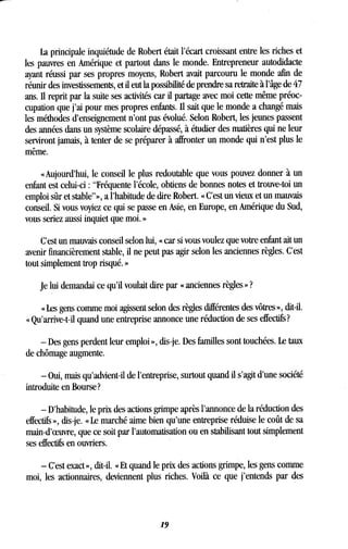 La principale inquiétude de Robert était l'écart croissant entre les riches et
les pauvres en Amérique et partout dans le monde . Entrepreneur autodidacte
ayant réussi par ses propres moyens, Robert avait parcouru le monde afin de
réunir des investissements, et il eut la possibilité de prendre sa retraite à l'âge de 47
ans. II reprit par la suite ses activités car il partage avec moi cette même préoc-
cupation que j'ai pour mes propres enfants . Il sait que le monde a changé mais
les méthodes d'enseignement n'ont pas évolué . Selon Robert, les jeunes passent
des années dans un système scolaire dépassé, à étudier des matières qui ne leur
serviront jamais, à tenter de se préparer à affronter un monde qui n'est plus le
même.
« Aujourd'hui, le conseil le plus redoutable que vous pouvez donner à un
enfant est celui-ci : "Fréquente l'école, obtiens de bonnes notes et trouve-toi un
emploi sûr et stable"», a l'habitude de dire Robert. « C'est un vieux et un mauvais
conseil. Si vous voyiez ce qui se passe en Asie, en Europe, en Amérique du Sud,
vous seriez aussi inquiet que moi . »
C'est un mauvais conseil selon lui, « car si vous voulez que votre enfant ait un
avenir financièrement stable, il ne peut pas agir selon les anciennes règles . C'est
tout simplement trop risqué . »
Je lui demandai ce qu'il voulait dire par « anciennes règles » ?
« Les gens comme moi agissent selon des règles différentes des vôtres », dit-il .
« Qu'arrive-t-il quand une entreprise annonce une réduction de ses effectifs?
- Des gens perdent leur emploi », dis-je . Des familles sont touchées . Le taux
de chômage augmente.
- Oui, mais qu'advient-il de l'entreprise, surtout quand il s'agit d'une société
introduite en Bourse?
- D'habitude, le prix des actions grimpe après l'annonce de la réduction des
effectifs », dis-je. « Le marché aime bien qu'une entreprise réduise le coût de sa
main-d'ceuvre, que ce soit par l'automatisation ou en stabilisant tout simplement
ses effectifs en ouvriers .
- C'est exact », dit-il. « Et quand le prix des actions grimpe, les gens comme
moi, les actionnaires, deviennent plus riches. Voilà ce que j'entends par des
19
 