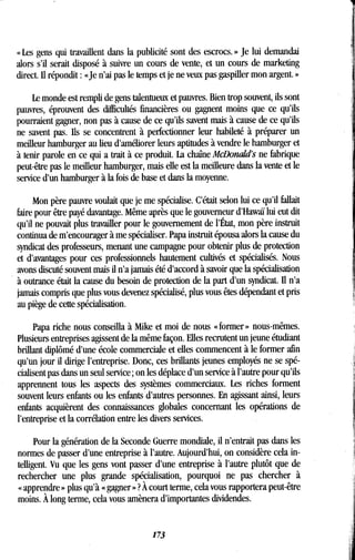 « Les gens qui travaillent dans la publicité sont des escrocs. » Je lui demandai
alors s'il serait disposé à suivre un cours de vente, et un cours de marketing
direct. Il répondit : «Je n'ai pas le temps et je ne veux pas gaspiller mon argent . »
Le monde est rempli de gens talentueux et pauvres. Bien trop souvent, ils sont
pauvres, éprouvent des difficultés financières ou gagnent moins que ce qu'ils
pourraient gagner, non pas à cause de ce qu'ils savent mais à cause de ce qu'ils
ne savent pas. Ils se concentrent à perfectionner leur habileté à préparer un
meilleur hamburger au lieu d'améliorer leurs aptitudes à vendre le hamburger et
à tenir parole en ce qui a trait à ce produit . La chaîne McDonald's ne fabrique
peut-être pas le meilleur hamburger, niais elle est la meilleure dans la vente et le
service d'un hamburger à la fois de base et dans la moyenne .
Mon père pauvre voulait que je me spécialise. C'était selon lui ce qu'il fallait
faire pour être payé davantage. Même après que le gouverneur d'Hawaï lui eut dit
qu'il ne pouvait plus travailler pour le gouvernement de l'État, mon père instruit
continua de m'encourager à me spécialiser. Papa instruit épousa alors la cause du
syndicat des professeurs, menant une campagne pour obtenir plus de protection
et d'avantages pour ces professionnels hautement cultivés et spécialisés. Nous
avons discuté souvent mais il n'a jamais été d'accord à savoir que la spécialisation
à outrance était la cause du besoin de protection de la part d'un syndicat . Il n'a
jamais compris que plus vous devenez spécialisé, plus vous êtes dépendant et pris
au piège de cette spécialisation.
Papa riche nous conseilla à Mike et moi de nous « former » nous-mêmes .
Plusieurs entreprises agissent de la même façon . Elles recrutent un jeune étudiant
brillant diplômé d'une école commerciale et elles commencent à le former afin
qu'un jour il dirige l'entreprise. Donc, ces brillants jeunes employés ne se spé-
cialisent pas dans un seul service ; on les déplace d'un service à l'autre pour qu'ils
apprennent tous les aspects des systèmes commerciaux . Les riches forment
souvent leurs enfants ou les enfants d'autres personnes . En agissant ainsi, leurs
enfants acquièrent des connaissances globales concernant les opérations de
l'entreprise et la corrélation entre les divers services .
Pour la génération de la Seconde Guerre mondiale, il n'entrait pas dans les
normes de passer d'une entreprise à l'autre . Aujourd'hui, on considère cela in-
telligent. Vu que les gens vont passer d'une entreprise à l'autre plutôt que de
rechercher une plus grande spécialisation, pourquoi ne pas chercher à
« apprendre » plus qu'à « gagner » ? À court terme, cela vous rapportera peut-être
moins. À long terme, cela vous amènera d'importantes dividendes .
173
 