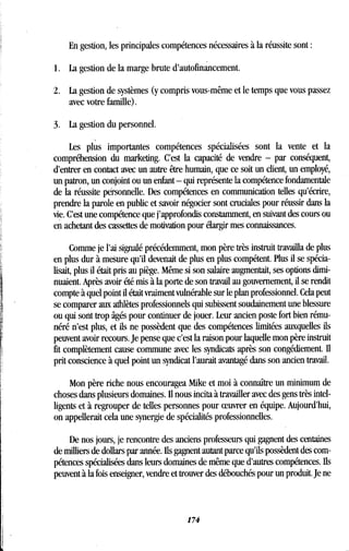 En gestion, les principales compétences nécessaires à la réussite sont
1 . La gestion de la marge brute d'autofinancement .
2. La gestion de systèmes (y compris vous-même et le temps que vous passez
avec votre famille) .
3. La gestion du personnel .
Les plus importantes compétences spécialisées sont la vente et la
compréhension du marketing . C'est la capacité de vendre - par conséquent,
d'entrer en contact avec un autre être humain, que ce soit un client, un employé,
un patron, un conjoint ou un enfant - qui représente la compétence fondamentale
de la réussite personnelle . Des compétences en communication telles qu'écrire,
prendre la parole en public et savoir négocier sont cruciales pour réussir dans la
vie. C'est une compétence que j'approfondis constamment, en suivant des cours ou
en achetant des cassettes de motivation pour élargir mes connaissances .
Comme je l'ai signalé précédemment, mon père très instruit travailla de plus
en plus dur à mesure qu'il devenait de plus en plus compétent . Plus il se spécia-
lisait, plus il était pris au piège. Même si son salaire augmentait, ses options dimi-
nuaient. Après avoir été mis à la porte de son travail au gouvernement, il se rendit
compte à quel point il était vraiment vulnérable sur le plan professionnel . Cela peut
se comparer aux athlètes professionnels qui subissent soudainement une blessure
ou qui sont trop âgés pour continuer de jouer . Leur ancien poste fort bien rému-
néré n'est plus, et ils ne possèdent que des compétences limitées auxquelles ils
peuvent avoir recours. Je pense que c'est la raison pour laquelle mon père instruit
fit complètement cause commune avec les syndicats après son congédiement. Il
prit conscience à quel point un syndicat l'aurait avantagé dans son ancien travail .
Mon père riche nous encouragea Mike et moi à connaître un minimum de
choses dans plusieurs domaines . Il nous incita à travailler avec des gens très intel-
ligents et à regrouper de telles personnes pour oeuvrer en équipe . Aujourd'hui,
on appellerait cela une synergie de spécialités professionnelles .
De nos jours, je rencontre des anciens professeurs qui gagnent des centaines
de milliers de dollars par année . Ils gagnent autant parce qu'ils possèdent des com-
pétences spécialisées dans leurs domaines de même que d'autres compétences . Ils
peuvent à la fois enseigner, vendre et trouver des débouchés pour un produit . Je ne
174
 
