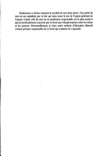 Finalement, je devins vraiment le produit de mes deux pères . Une partie de
moi est un capitaliste pur et dur qui aime jouer le jeu de l'argent générant de
l'argent. L'autre côté de moi est un professeur responsable sur le plan social et
qui est profondément concerné par ce fossé qui s'élargit toujours entre les riches
et les pauvres . Personnellement, je tiens notre système d'éducation démodé
comme premier responsable de ce fossé qui continue de s'agrandir .
 