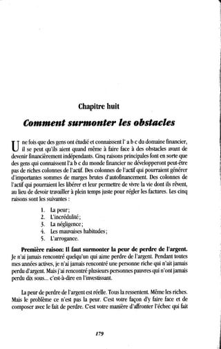 Chapitre huit
Comment surmonter les obstacles
une fois que des gens ont étudié et connaissent l' a b c du domaine financier,
il se peut qu'ils aient quand même à faire face à des obstacles avant de
devenir financièrement indépendants . Cinq raisons principales font en sorte que
des gens qui connaissent l'a b c du monde financier ne développeront peut-être
pas de riches colonnes de l'actif. Des colonnes de l'actif qui pourraient générer
d'importantes sommes de marges brutes d'autofinancement . Des colonnes de
l'actif qui pourraient les libérer et leur permettre de vivre la vie dont ils rêvent,
au lieu de devoir travailler à plein temps juste pour régler les factures . Les cinq
raisons sont les suivantes
1. La peur ;
2. L'incrédulité ;
3 . La négligence ;
4. Les mauvaises habitudes ;
5 . L'arrogance.
Première raison: Il faut surmonter la peur de perdre de l'argent .
Je n'ai jamais rencontré quelqu'un qui aime perdre de l'argent . Pendant toutes
mes années actives, je n'ai jamais rencontré une personne riche qui n'ait jamais
perdu d'argent. Mais j'ai rencontré plusieurs personnes pauvres qui n'ont jamais
perdu dix sous. .. c'est-à-dire en l'investissant .
La peur de perdre de l'argent est réelle . Tous la ressentent. Même les riches .
Mais le problème ce n'est pas la peur. C'est votre façon d'y faire face et de
composer avec le fait de perdre . C'est votre manière d'affronter l'échec qui fait
179
 
