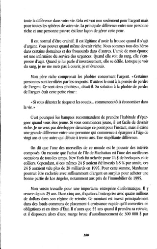 toute la différence dans votre vie. Cela est vrai non seulement pour l'argent mais
pour toutes les sphères de votre vie . La principale différence entre une personne
riche et une personne pauvre est leur façon de gérer cette peur .
Il est normal d'être craintif. Il est légitime d'avoir la frousse quand il s'agit
d'argent. Vous pouvez quand même devenir riche . Nous sommes tous des héros
dans certains domaines et des froussards dans d'autres . L'amie de mon épouse
est une infirmière du service des urgences . Quand elle voit du sang, elle s'em-
presse d'agir. Quand je lui parle d'investissement, elle se défile . Lorsque je vois
du sang, je ne me mets pas à courir, je m'évanouis .
Mon père riche comprenait les phobies concernant l'argent . « Certaines
personnes sont terrifiées par les serpents. D'autres le sont à la pensée de perdre
de l'argent. Ce sont deux phobies », disait-il . Sa solution à la phobie de perdre
de l'argent était cette petite rime
« Si vous détestez le risque et les soucis.. . commencez tôt à économiser dans
la vie. »
C'est pourquoi les banques recommandent de prendre l'habitude d'épar-
gner quand vous êtes jeune . Si vous commencez jeune, il est facile de devenir
riche. Je ne veux pas développer davantage ce point pour l'instant, mais il existe
une grande différence entre une personne qui commence à épargner à l'âge de
vingt ans et une autre qui débute à trente ans . Une stupéfiante différence.
On dit que l'une des merveilles de ce monde est le pouvoir des intérêts
composés. On raconte que l'achat de l'île de Manhattan est l'une des meilleures
occasions de tous les temps. New York fut achetée pour 24 $ de breloques et de
colliers. Cependant, si ces mêmes 24 $ avaient été investis à 8 % par année, ces
24 $ auraient valu plus de 28 milliards en 1995 . Pour cette somme, Manhattan
pourrait être rachetée avec suffisamment d'argent en surplus pour acheter une
bonne partie de Los Angeles, notamment aux prix de l'immobilier de 1995 .
Mon voisin travaille pour une importante entreprise d'informatique. Il y
oeuvre depuis 25 ans . Dans cinq ans, il quittera l'entreprise avec quatre millions
de dollars dans son régime de retraite. Ce montant est investi principalement
dans des fonds communs de placement à croissance rapide qu'il convertira en
obligations et en titres d'État . Il n'aura que 55 ans quand il prendra sa retraite,
et il disposera alors d'une marge brute d'autofinancement de 300 000 $ par
180
 