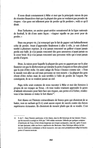 Il nous disait constamment à Mike et moi que la principale raison du peu
de réussites financières était que la plupart des gens ne voulaient pas prendre de
risques. « Les gens ont tellement peur de perdre qu'ils perdent », voilà ce qu'il
disait.
Fran Tarkenton, un ancien quart-arrière sensationnel de la ligne nationale
de football, le dit d'une autre façon : «Gagner signifie ne pas avoir peur de
perdre.»
Dans ma propre vie, j'ai remarqué que le fait de gagner suit habituellement
celui de perdre. Avant d'apprendre finalement à aller à vélo, je suis d'abord
tombé à plusieurs reprises. Je n'ai jamais rencontré un golfeur n'ayant jamais
perdu une balle. Je n'ai jamais rencontré des gens amoureux n'ayant jamais eu
le coeur brisé. Et je n'ai jamais rencontré une personne riche qui n'avait jamais
perdu d'argent.
Donc, la raison pour laquelle la plupart des gens ne gagnent pas sur le plan
financier est que le déchirement qu'entraîne la perte d'argent est bien plus grand
que la joie d'être riche . Un autre adage du Texas s'énonce comme suit : «Tout
le monde veut aller au ciel mais personne ne veut mourir . » La plupart des gens
rêvent d'être riches mais ils sont terrifiés à l'idée de perdre de l'argent . Par
conséquent, ils ne se rendent jamais au ciel .
Papa riche avait coutume de nous raconter à Mike et moi des histoires à
propos de ses voyages au Texas. «Si vous voulez vraiment apprendre le genre
d'attitude nécessaire pour faire face aux risques, aux pertes et à l'échec, rendez-
vous à San Antonio et visitez le fort Alamo12
Fort Alamo est l'histoire extraordinaire de braves gens qui choisirent de se
battre, tout en sachant qu'il n'y avait aucun espoir de succès contre des forces
supérieures écrasantes . Ils choisirent de mourir plutôt que de se rendre . C'est
12. N. du T . : Dans l'histoire américaine, le fort Alamo, dans la ville historique de San Antonio (Texas),
qui fut encerclé et assiégé en 1836 par 7 000 soldats mexicains . Défendu par quelques centaines
d'Américains du Texas, le fort résista longtemps aux troupes assiégeantes, mais dut, après 15 jours
de lutte épuisante, céder aux forces supérieures des Mexicains . Dans l'héroïque défense du fort,
tous les Américains combattants se firent massacrer, non sans avoir préalablement infligé de lourdes
pertes à l'ennemi mexicain .
182
 