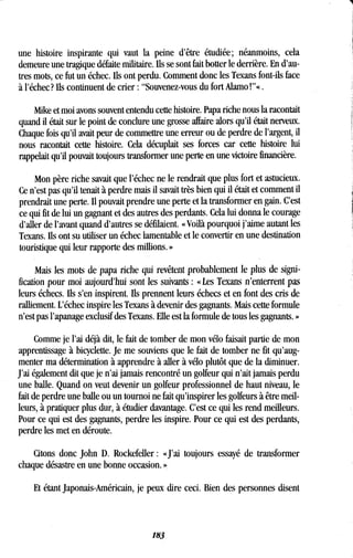 une histoire inspirante qui vaut la peine d'être étudiée ; néanmoins, cela
demeure une tragique défaite militaire . Ils se sont fait botter le derrière. En d'au-
tres mots, ce fut un échec . Ils ont perdu. Comment donc les Texans font-ils face
à l'échec? Ils continuent de crier : "Souvenez-vous du fort Alamo!"« .
Mike et moi avons souvent entendu cette histoire . Papa riche nous la racontait
quand il était sur le point de conclure une grosse affaire alors qu'il était nerveux.
Chaque fois qu'il avait peur de commettre une erreur ou de perdre de l'argent, il
nous racontait cette histoire. Cela décuplait ses forces car cette histoire lui
rappelait qu'il pouvait toujours transformer une perte en une victoire financière .
Mon père riche savait que l'échec ne le rendrait que plus fort et astucieux .
Ce n'est pas qu'il tenait à perdre mais il savait très bien qui il était et comment il
prendrait une perte. Il pouvait prendre une perte et la transformer en gain . C'est
ce qui fit de lui un gagnant et des autres des perdants . Cela lui donna le courage
d'aller de l'avant quand d'autres se défilaient . « Voilà pourquoi j'aime autant les
Texans. fis ont su utiliser un échec lamentable et le convertir en une destination
touristique qui leur rapporte des millions . »
Mais les mots de papa riche qui revêtent probablement le plus de signi-
fication pour moi aujourd'hui sont les suivants : « Les Texans n'enterrent pas
leurs échecs. Ils s'en inspirent. Ils prennent leurs échecs et en font des cris de
ralliement. L'échec inspire les Texans à devenir des gagnants . Mais cette formule
n'est pas l'apanage exclusif des Texans . Elle est la formule de tous les gagnants . »
Comme je l'ai déjà dit, le fait de tomber de mon vélo faisait partie de mon
apprentissage à bicyclette. Je me souviens que le fait de tomber ne fit qu'aug-
menter ma détermination à apprendre à aller à vélo plutôt que de la diminuer .
J'ai également dit que je n'ai jamais rencontré un golfeur qui n'ait jamais perdu
une balle. Quand on veut devenir un golfeur professionnel de haut niveau, le
fait de perdre une balle ou un tournoi ne fait qu'inspirer les golfeurs à être meil-
leurs, à pratiquer plus dur, à étudier davantage . C'est ce qui les rend meilleurs.
Pour ce qui est des gagnants, perdre les inspire . Pour ce qui est des perdants,
perdre les met en déroute.
Citons donc John D . Rockefeller : «J'ai toujours essayé de transformer
chaque désastre en une bonne occasion. ».
Et étant japonais-Américain, je peux dire ceci. Bien des personnes disent
183
 