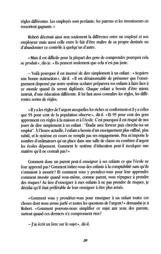 règles différentes. Les employés sont perdants ; les patrons et les investisseurs en
ressortent gagnants. »
Robert décrivait ainsi non seulement la différence entre un employé et son
employeur mais aussi celle entre le fait d'être maître de sa propre destinée ou
d'abandonner ce contrôle à quelqu'un d'autre .
« Mais il est difficile pour la plupart des gens de comprendre pourquoi cela
se produit », dis-je. « Ils pensent seulement que cela n'est pas juste.
- Voilà pourquoi il est insensé de dire simplement à un enfant : « Acquiers
une bonne instruction », dit-il . « Il est déraisonnable de présumer que l'ensei-
gnement dispensé par notre système scolaire préparera vos enfants à faire face à
ce monde quand ils seront diplômés . Chaque enfant a besoin d'être mieux
instruit, d'une éducation différente . Il lui faut aussi connaître les règles, les diffé-
rentes sortes de règles .
« Il y a les règles de l'argent auxquelles les riches se conforment et il y a celles
que 95 pour cent de la population observe », dit-il . « Et 95 pour cent des gens
apprennent ces règles à la maison et à l'école . C'est pourquoi il est risqué de nos
jours de dire simplement à un enfant : "Étudie avec ferveur puis cherche-toi un
emploi". À l'heure actuelle, l'enfant a besoin d'un enseignement plus raffiné, plus
subtil, et le système en cours ne remplit pas ses engagements . Peu m'importe le
nombre d'ordinateurs qu'on place dans une salle de classe ou combien d'argent
les écoles dépensent . Comment le système d'éducation peut-il inculquer une
matière qu'il ne connaît pas? »
Comment donc un parent peut-il enseigner à ses enfants ce que l'école ne
leur apprend pas? Comment initiez-vous des enfants à la comptabilité sans qu'ils
s'ennuient à mourir? Et comment vous y prendrez-vous pour leur apprendre
comment investir quand vous-même, comme parent, vous répugnez à prendre
des risques? Au lieu d'enseigner à mes enfants à ne pas prendre de risques, je
décidai qu'il était préférable de leur enseigner à être plus avisés .
« Comment vous y prendriez-vous pour enseigner à un enfant toutes ces
choses dont nous avons parlé et toutes les questions de l'argent? » demandai-je à
Robert. « Comment pouvons-nous simplifier ce sujet aux yeux des parents,
surtout quand ces derniers n'y comprennent rien?
-J'ai écrit un livre sur le sujet », dit-il .
20
 