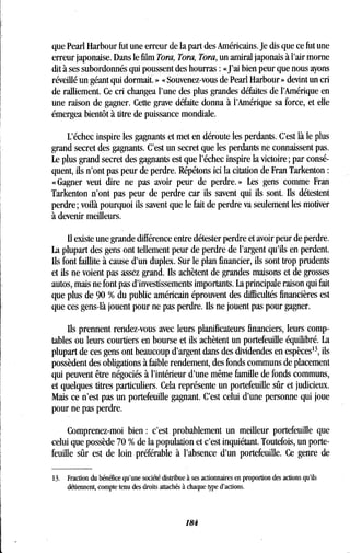 que Pearl Harbour fut une erreur de la part des Américains . Je dis que ce fut une
erreur japonaise. Dans le film Tora, Tora, Tora, un amiral japonais à l'air morne
dit à ses subordonnés qui poussent des hourras : «J'ai bien peur que nous ayons
réveillé un géant qui dormait. » « Souvenez-vous de Pearl Harbour » devint un cri
de ralliement . Ce cri changea l'une des plus grandes défaites de l'Amérique en
une raison de gagner. Cette grave défaite donna à l'Amérique sa force, et elle
émergea bientôt à titre de puissance mondiale.
L'échec inspire les gagnants et met en déroute les perdants . C'est là le plus
grand secret des gagnants . C'est un secret que les perdants ne connaissent pas .
Le plus grand secret des gagnants est que l'échec inspire la victoire; par consé-
quent, ils n'ont pas peur de perdre. Répétons ici la citation de Fran Tarkenton
« Gagner veut dire ne pas avoir peur de perdre . » Les gens comme Fran
Tarkenton n'ont pas peur de perdre car ils savent qui ils sont . Ils détestent
perdre ; voilà pourquoi ils savent que le fait de perdre va seulement les motiver
à devenir meilleurs.
Il existe une grande différence entre détester perdre et avoir peur de perdre .
La plupart des gens ont tellement peur de perdre de l'argent qu'ils en perdent .
Ils font faillite à cause d'un duplex. Sur le plan financier, ils sont trop prudents
et ils ne voient pas assez grand. Ils achètent de grandes maisons et de grosses
autos, mais ne font pas d'investissements importants . La principale raison qui fait
que plus de 90 % du public américain éprouvent des difficultés financières est
que ces gens-là jouent pour ne pas perdre . Ils ne jouent pas pour gagner.
Ils prennent rendez-vous avec leurs planificateurs financiers, leurs comp-
tables ou leurs courtiers en bourse et ils achètent un portefeuille équilibré. La
plupart de ces gens ont beaucoup d'argent dans des dividendes en espèces 13, ils
possèdent des obligations à faible rendement, des fonds communs de placement
qui peuvent être négociés à l'intérieur d'une même famille de fonds communs,
et quelques titres particuliers . Cela représente un portefeuille sûr et judicieux .
Mais ce n'est pas un portefeuille gagnant . C'est celui d'une personne qui joue
pour ne pas perdre.
Comprenez-moi bien : c'est probablement un meilleur portefeuille que
celui que possède 70 % de la population et c'est inquiétant . Toutefois, un porte-
feuille sûr est de loin préférable à l'absence d'un portefeuille . Ce genre de
13. Fraction du bénéfice qu'une société distribue à ses actionnaires en proportion des actions qu'ils
détiennent, compte tenu des droits attachés à chaque type d'actions .
184
 