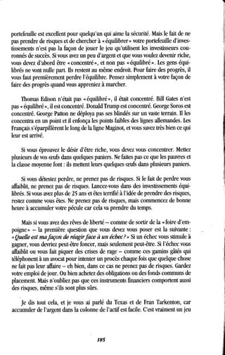 portefeuille est excellent pour quelqu'un qui aime la sécurité . Mais le fait de ne
pas prendre de risques et de chercher à « équilibrer » votre portefeuille d'inves-
tissements n'est pas la façon de jouer le jeu qu'utilisent les investisseurs cou-
ronnés de succès . Si vous avez un peu d'argent et que vous voulez devenir riche,
vous devez d'abord être « concentré », et non pas « équilibré » . Les gens équi-
librés ne vont nulle part. Ils restent au même endroit. Pour faire des progrès, il
vous faut premièrement perdre l'équilibre . Pensez simplement à votre façon de
faire des progrès quand vous appreniez à marcher .
Thomas Edison n'était pas « équilibré », il était concentré . Bill Gates n'est
pas « équilibré », il est concentré . Donald Trump est concentré . George Soros est
concentré. George Patton ne déploya pas ses blindés sur un vaste terrain . Il les
concentra en un point et il enfonça les points faibles des lignes allemandes . Les
Français s'éparpillèrent le long de la ligne Maginot, et vous savez très bien ce qui
leur est arrivé.
Si vous éprouvez le désir d'être riche, vous devez vous concentrer . Mettez
plusieurs de vos oeufs dans quelques paniers . Ne faites pas ce que les pauvres et
la classe moyenne font : ils mettent leurs quelques oeufs dans plusieurs paniers .
Si vous détestez perdre, ne prenez pas de risques. Si le fait de perdre vous
affaiblit, ne prenez pas de risques. Lancez-vous dans des investissements équi-
librés. Si vous avez plus de 25 ans et êtes terrifié à l'idée de prendre des risques,
restez comme vous êtes . Ne prenez pas de risques, mais commencez de bonne
heure à accumuler votre pécule car cela va prendre du temps .
Mais si vous avez des rêves de liberté - comme de sortir de la « foire d'em-
poigne » - la première question que vous devez vous poser est la suivante
«Quelle est ma façon de réagir face à un échec?» Si un échec vous stimule à
gagner, vous devriez peut-être foncer, mais seulement peut-être . Si l'échec vous
affaiblit ou vous fait piquer des crises de rage - comme ces gamins gâtés qui
téléphonent à un avocat pour intenter un procès chaque fois que quelque chose
ne fait pas leur affaire - eh bien, dans ce cas ne prenez pas de risques . Gardez
votre emploi de jour . Ou bien achetez des obligations ou des fonds communs de
placement. Mais n'oubliez pas que ces instruments financiers comportent aussi
des risques, même s'ils sont plus sûrs .
Je dis tout cela, et je vous ai parlé du Texas et de Fran Tarkenton, car
accumuler de l'argent dans la colonne de l'actif est facile . C'est vraiment un jeu
185
 