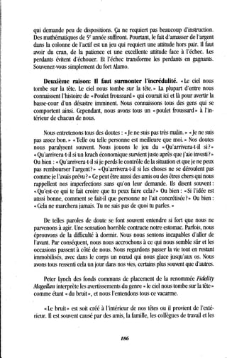 qui demande peu de dispositions . Ça ne requiert pas beaucoup d'instruction .
Des mathématiques de 5e année suffiront . Pourtant, le fait d'amasser de l'argent
dans la colonne de l'actif est un jeu qui requiert une attitude hors pair . Il faut
avoir du cran, de la patience et une excellente attitude face à l'échec . Les
perdants évitent d'échouer. Et l'échec transforme les perdants en gagnants .
Souvenez-vous simplement du fort Alamo .
Deuxième raison : Il faut surmonter l'incrédulité . « Le ciel nous
tombe sur la tête. Le ciel nous tombe sur la tête . » La plupart d'entre nous
connaissent l'histoire de « Poulet froussard » qui courait ici et là pour avertir la
basse-cour d'un désastre imminent. Nous connaissons tous des gens qui se
comportent ainsi . Cependant, nous avons tous un « poulet froussard » à l'in-
térieur de chacun de nous.
Nous entretenons tous des doutes : « Je ne suis pas très malin . » « Je ne suis
pas assez bon. » « Telle ou telle personne est meilleure que moi . » Nos doutes
nous paralysent souvent . Nous jouons le jeu du «Qu'arrivera-t-il si?»
« Qu'arrivera-t-il si un krach économique survient juste après que j'aie investi ? »
Ou bien : « Qu'arrivera-t-il si je perds le contrôle de la situation et que je ne peux
pas rembourser l'argent? » « Qu'arrivera-t-il si les choses ne se déroulent pas
comme je l'avais prévu? » Ce peut être aussi des amis ou des êtres chers qui nous
rappellent nos imperfections sans qu'on leur demande . Us disent souvent
« Qu'est-ce qui te fait croire que tu peux faire cela? » Ou bien : « Si l'idée est
aussi bonne, comment se fait-il que personne ne l'ait concrétisée? » Ou bien
« Cela ne marchera jamais . Tu ne sais pas de quoi tu parles. »
De telles paroles de doute se font souvent entendre si fort que nous ne
parvenons à agir . Une sensation horrible contracte notre estomac . Parfois, nous
éprouvons de la difficulté à dormir. Nous nous sentons incapables d'aller de
l'avant. Par conséquent, nous nous accrochons à ce qui nous semble sûr et les
occasions passent à côté de nous . Nous regardons passer la vie tout en restant
immobilisés, avec dans le corps un noeud qui nous glace jusqu'aux os . Nous
avons tous ressenti cela un jour dans nos vies, certains plus souvent que d'autres .
Peter Lynch des fonds communs de placement de la renommée Fidelity
Magellan interprète les avertissements du genre « le ciel nous tombe sur la tête »
comme étant « du bruit », et nous l'entendons tous ce vacarme .
« Le bruit » est soit créé à l'intérieur de nos têtes ou il provient de l'exté-
rieur. 1 est souvent causé par des amis, la famille, les collègues de travail et les
186
 