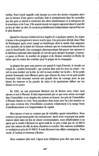 médias. Peter Lynch rappelle cette époque au cours des années cinquante alors
que la menace d'une guerre nucléaire était si omniprésente dans les nouvelles
que des gens se mirent à construire des abris antiatomiques et à entreposer de
la nourriture et de l'eau . S'ils avaient investi cet argent sagement dans le marché
au lieu de bâtir un abri, ils seraient probablement indépendants aujourd'hui sur
le plan financier .
Quand les émeutes éclatèrent à Los Angeles il y a quelques années, les ventes
d'armes à feu grimpèrent à travers tout le pays . Une personne décède dans l'État
de Washington après avoir mangé un hamburger dont la viande était saignante
et le ministère de la Santé de l'Arizona ordonne que les restaurants fassent bien
cuire le boeuf haché . Une compagnie pharmaceutique fait passer une annonce à
la télévision nationale dans laquelle on voit des gens attraper la grippe . L'annon-
ce passe en février. Le nombre de grippes et de rhumes montent en flèche de
même que les ventes des remèdes pour la grippe de la compagnie .
La plupart des gens sont pauvres car quand il s'agit d'investir, le monde est
rempli de « poulets froussards » qui courent dans tous les sens en criant : « Le
ciel va nous tomber sur la tête . Le ciel va nous tomber sur la tête . » Et les petits
poulets froussards sont efficaces parce que chacun de nous est un petit poulet
froussard. Cela nécessite souvent une grande dose de courage pour ne pas
laisser les rumeurs et les paroles de ruine et de pessimisme influer sur vos
doutes et vos peurs .
En 1992, un ami prénommé Richard vint de Boston nous visiter mon
épouse et moi à Phoenix. Il était impressionné par ce que nous avions accompli
dans l'immobilier et au chapitre des actions en bourse . Les prix de l'immobilier
à Phoenix étaient en crise. Nous passâmes deux jours avec lui à lui montrer ce
que nous croyions être d'excellentes occasions relativement à la marge brute
d'autofinancement et à l'augmentation de capital .
Mon épouse et moi ne sommes pas de véritables agents immobiliers . Nous
sommes à proprement parler des investisseurs. Après avoir remarqué une petite
maison située dans un lieu de séjour communautaire, nous téléphonâmes à un
agent qui la vendit à Richard cet après-midi-là . Le prix n'était que de 42 000 $
pour une maison de ville de deux chambres à coucher. Des maisons semblables
se vendaient au prix de 65 000 $ . Il avait découvert une affaire avantageuse . Tout
excité, il l'acheta et retourna à Boston.
Deux semaines plus tard, l'agent nous téléphona pour dire que notre ami
187
 