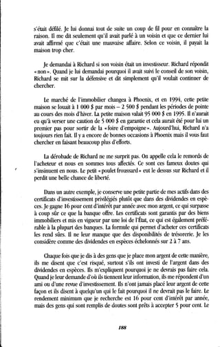 e
s'était défilé. Je lui donnai tout de suite un coup de fil pour en connaître la
raison. Il me dit seulement qu'il avait parlé à un voisin et que ce dernier lui
avait affirmé que c'était une mauvaise affaire . Selon ce voisin, il payait la
maison trop cher .
Je demandai à Richard si son voisin était un investisseur . Richard répondit
« non ». Quand je lui demandai pourquoi il avait suivi le conseil de son voisin,
Richard se mit sur la défensive et dit simplement qu'il voulait continuer de
chercher.
Le marché de l'immobilier changea à Phoenix, et en 1994, cette petite
maison se louait à 1 000 $ par mois - 2 500 $ pendant les périodes de pointe
au cours des mois d'hiver . La petite maison valait 95 000 $ en 1995 . Il n'aurait
eu qu'à verser une caution de 5 000 $ en garantie et cela aurait été pour lui un
premier pas pour sortir de la « foire d'empoigne » . Aujourd'hui, Richard n'a
toujours rien fait. Il y a encore de bonnes occasions à Phoenix mais il vous faut
chercher en faisant beaucoup plus d'efforts .
La dérobade de Richard ne me surprit pas. On appelle cela le remords de
l'acheteur et nous en sommes tous affectés . Ce sont ces fameux doutes qui
s'insinuent en nous. Le petit « poulet froussard » eut le dessus sur Richard et il
perdit une belle chance de liberté .
Dans un autre exemple, je conserve une petite partie de mes actifs dans des
certificats d'investissement privilégiés plutôt que dans des dividendes en espè-
ces. Je gagne 16 pour cent d'intérêt par année avec mon argent, ce qui surpasse
à coup sûr ce que la banque offre. Les certificats sont garantis par des biens
immobiliers et mis en vigueur par une loi de l'État, ce qui est également préfé-
rable à la plupart des banques . La formule qui permet d'acheter ces certificats
les rend sûrs. Il ne leur manque que des disponibilités de trésorerie . Je les
considère comme des dividendes en espèces échelonnés sur 2 à 7 ans .
Chaque fois que je dis à des gens que je place mon argent de cette manière,
ils me disent que c'est risqué, surtout s'ils ont investi de l'argent dans des
dividendes en espèces . Ils m'expliquent pourquoi je ne devrais pas faire cela.
Quand je leur demande d'où ils tiennent leur information, ils me répondent d'un
ami ou d'une revue d'investissement. fis n'ont jamais placé leur argent de cette
façon et ils disent à quelqu'un qui le fait pourquoi il ne devrait pas le faire . Le
rendement minimum que je recherche est 16 pour cent d'intérêt par année,
mais des gens qui sont remplis de doutes sont prêts à accepter 5 pour cent . Le
188
 