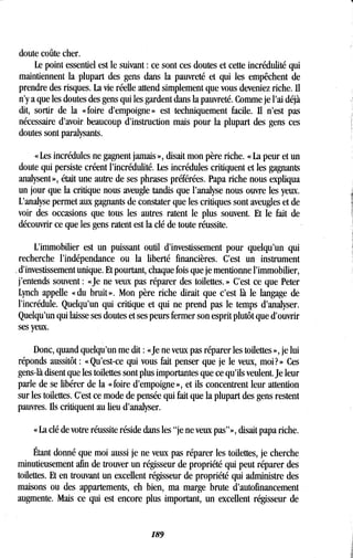 doute coûte cher .
Le point essentiel est le suivant : ce sont ces doutes et cette incrédulité qui
maintiennent la plupart des gens dans la pauvreté et qui les empêchent de
prendre des risques. La vie réelle attend simplement que vous deveniez riche . Il
n'y a que les doutes des gens qui les gardent dans la pauvreté. Comme je l'ai déjà
dit, sortir de la « foire d'empoigne » est techniquement facile . Il n'est pas
nécessaire d'avoir beaucoup d'instruction mais pour la plupart des gens ces
doutes sont paralysants .
« Les incrédules ne gagnent jamais », disait mon père riche . « La peur et un
doute qui persiste créent l'incrédulité . Les incrédules critiquent et les gagnants
analysent », était une autre de ses phrases préférées. Papa riche nous expliqua
un jour que la critique nous aveugle tandis que l'analyse nous ouvre les yeux .
L'analyse permet aux gagnants de constater que les critiques sont aveugles et de
voir des occasions que tous les autres ratent le plus souvent . Et le fait de
découvrir ce que les gens ratent est la clé de toute réussite .
L'immobilier est un puissant outil d'investissement pour quelqu'un qui
recherche l'indépendance ou la liberté financières . C'est un instrument
d'investissement unique. Et pourtant, chaque fois que je mentionne l'immobilier,
j'entends souvent : «Je ne veux pas réparer des toilettes . » C'est ce que Peter
Lynch appelle « du bruit » . Mon père riche dirait que c'est là le langage de
l'incrédule. Quelqu'un qui critique et qui ne prend pas le temps d'analyser .
Quelqu'un qui laisse ses doutes et ses peurs fermer son esprit plutôt que d'ouvrir
ses yeux.
Donc, quand quelqu'un me dit : «Je ne veux pas réparer les toilettes », je lui
réponds aussitôt : « Qu'est-ce qui vous fait penser que je le veux, moi? » Ces
gens-là disent que les toilettes sont plus importantes que ce qu'ils veulent . Je leur
parle de se libérer de la « foire d'empoigne », et ils concentrent leur attention
sur les toilettes . C'est ce mode de pensée qui fait que la plupart des gens restent
pauvres. Ils critiquent au lieu d'analyser .
« La clé de votre réussite réside dans les "je ne veux pas"», disait papa riche .
Étant donné que moi aussi je ne veux pas réparer les toilettes, je cherche
minutieusement afin de trouver un régisseur de propriété qui peut réparer des
toilettes. Et en trouvant un excellent régisseur de propriété qui administre des
maisons ou des appartements, eh bien, ma marge brute d'autofinancement
augmente. Mais ce qui est encore plus important, un excellent régisseur de
189
 