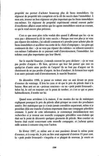 propriété me permet d'acheter beaucoup plus de biens immobiliers. Un
régisseur de propriété très compétent est la clé du succès dans l'immobilier . À
mon avis, trouver un bon régisseur est plus important que les biens immobiliers
eux-mêmes. Un régisseur de propriété expérimenté entend souvent parler
d'excellentes affaires avant même que les agents immobiliers soient au courant,
ce qui le rend encore plus précieux .
C'est ce que mon père riche voulait dire quand il affirmait que les « je ne
veux pas » détiennent la clé de votre succès . » Puisque moi non plus je ne veux
pas réparer des toilettes, j'ai calculé comment m'y prendre pour acheter plus de
biens immobiliers et accélérer ma sortie de la « foire d'empoigne » . Les gens qui
continuent de dire : «Je ne veux pas réparer des toilettes » se refusent souvent à
eux-mêmes l'utilisation de ce puissant outil d'investissement, l'immobilier . Les
toilettes sont plus importantes que leur liberté .
Sur le marché financier, j'entends souvent les gens déclarer : «Je ne veux
pas perdre d'argent . » Eh bien, qu'est-ce qui leur fait penser que moi ou
quelqu'un d'autre aime perdre de l'argent? Ils ne font pas d'argent car ils
choisissent de ne pas perdre d'argent. Au lieu d'analyser, ils ferment leur esprit
à un autre puissant outil d'investissement, le marché financier .
En décembre 1996, je passai en voiture avec un ami devant un poste
d'essence du voisinage. Il leva les yeux et vit que le prix du pétrole était à la
hausse. Mon ami est un « poireau soucieux » ou un « petit poulet froussard » .
Selon lui, le ciel est toujours sur le point de tomber, et c'est ce qui se passe
habituellement, il tombe sur lui.
Quand nous arrivâmes à la maison, il me montra des tas de statistiques
expliquant pourquoi le prix du pétrole allait grimper au cours des prochaines
années. Des statistiques que je n'avais jamais consultées auparavant, même si je
possédais déjà une tranche d'actions importante dans une compagnie pétrolière
existante. À partir de cette information, je commençai immédiatement mes
recherches et je trouvai une nouvelle compagnie pétrolifère sous-évaluée qui
était sur le point de découvrir quelques gisements de pétrole . Mon courtier en
bourse était excité concernant cette nouvelle compagnie, et j'achetai quinze
mille actions à soixante-cinq sous l'action.
En février 1997, ce même ami et moi passâmes devant le même poste
d'essence, et à coup sûr, le prix au litre avait augmenté d'environ 15 pour cent.
Le « petit poulet froussard » s'inquiéta et se plaignit de nouveau . Je souris en
190
 